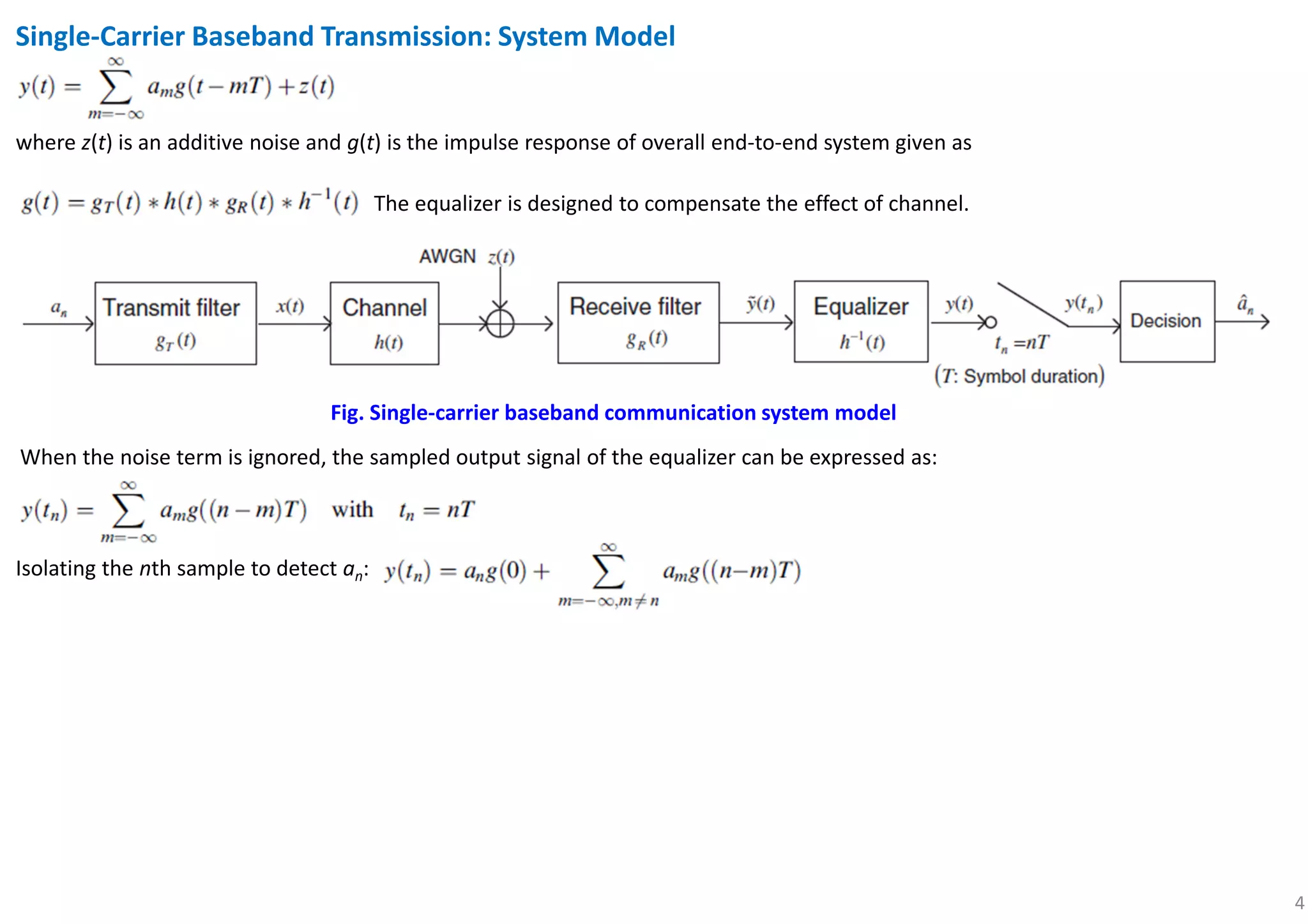 4
Single-Carrier Baseband Transmission: System Model
Fig. Single-carrier baseband communication system model
where z(t) is an additive noise and g(t) is the impulse response of overall end-to-end system given as
The equalizer is designed to compensate the effect of channel.
When the noise term is ignored, the sampled output signal of the equalizer can be expressed as:
Isolating the nth sample to detect an:
 