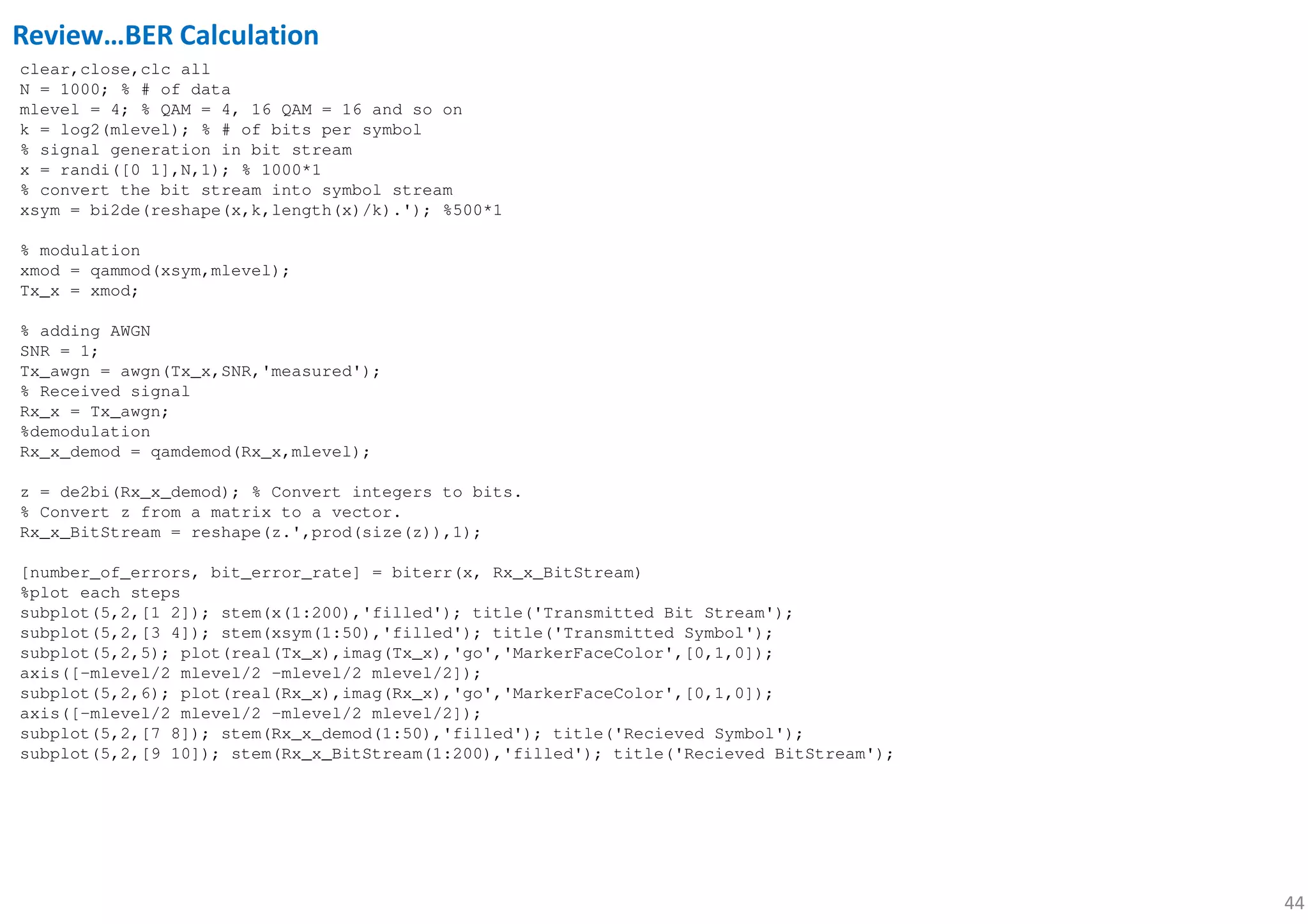 44
clear,close,clc all
N = 1000; % # of data
mlevel = 4; % QAM = 4, 16 QAM = 16 and so on
k = log2(mlevel); % # of bits per symbol
% signal generation in bit stream
x = randi([0 1],N,1); % 1000*1
% convert the bit stream into symbol stream
xsym = bi2de(reshape(x,k,length(x)/k).'); %500*1
% modulation
xmod = qammod(xsym,mlevel);
Tx_x = xmod;
% adding AWGN
SNR = 1;
Tx_awgn = awgn(Tx_x,SNR,'measured');
% Received signal
Rx_x = Tx_awgn;
%demodulation
Rx_x_demod = qamdemod(Rx_x,mlevel);
z = de2bi(Rx_x_demod); % Convert integers to bits.
% Convert z from a matrix to a vector.
Rx_x_BitStream = reshape(z.',prod(size(z)),1);
[number_of_errors, bit_error_rate] = biterr(x, Rx_x_BitStream)
%plot each steps
subplot(5,2,[1 2]); stem(x(1:200),'filled'); title('Transmitted Bit Stream');
subplot(5,2,[3 4]); stem(xsym(1:50),'filled'); title('Transmitted Symbol');
subplot(5,2,5); plot(real(Tx_x),imag(Tx_x),'go','MarkerFaceColor',[0,1,0]);
axis([-mlevel/2 mlevel/2 -mlevel/2 mlevel/2]);
subplot(5,2,6); plot(real(Rx_x),imag(Rx_x),'go','MarkerFaceColor',[0,1,0]);
axis([-mlevel/2 mlevel/2 -mlevel/2 mlevel/2]);
subplot(5,2,[7 8]); stem(Rx_x_demod(1:50),'filled'); title('Recieved Symbol');
subplot(5,2,[9 10]); stem(Rx_x_BitStream(1:200),'filled'); title('Recieved BitStream');
Review…BER Calculation
 