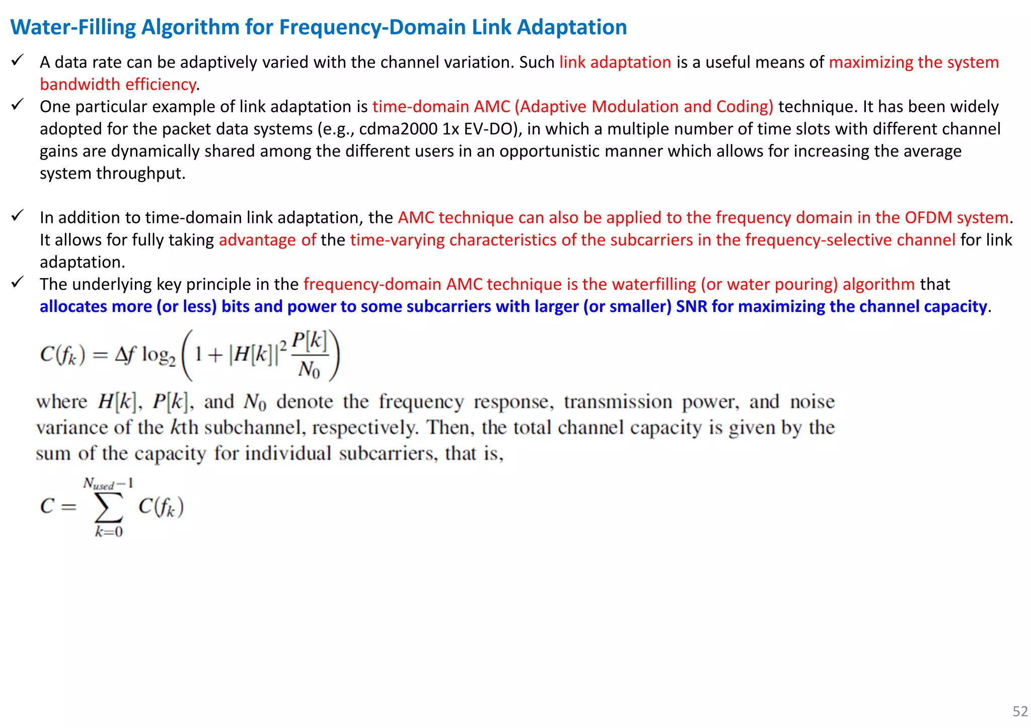 52
Water-Filling Algorithm for Frequency-Domain Link Adaptation
A data rate can be adaptively varied with the channel variation. Such link adaptation is a useful means of maximizing the system
bandwidth efficiency.
One particular example of link adaptation is time-domain AMC (Adaptive Modulation and Coding) technique. It has been widely
adopted for the packet data systems (e.g., cdma2000 1x EV-DO), in which a multiple number of time slots with different channel
gains are dynamically shared among the different users in an opportunistic manner which allows for increasing the average
system throughput.
In addition to time-domain link adaptation, the AMC technique can also be applied to the frequency domain in the OFDM system.
It allows for fully taking advantage of the time-varying characteristics of the subcarriers in the frequency-selective channel for link
adaptation.
The underlying key principle in the frequency-domain AMC technique is the waterfilling (or water pouring) algorithm that
allocates more (or less) bits and power to some subcarriers with larger (or smaller) SNR for maximizing the channel capacity.
 