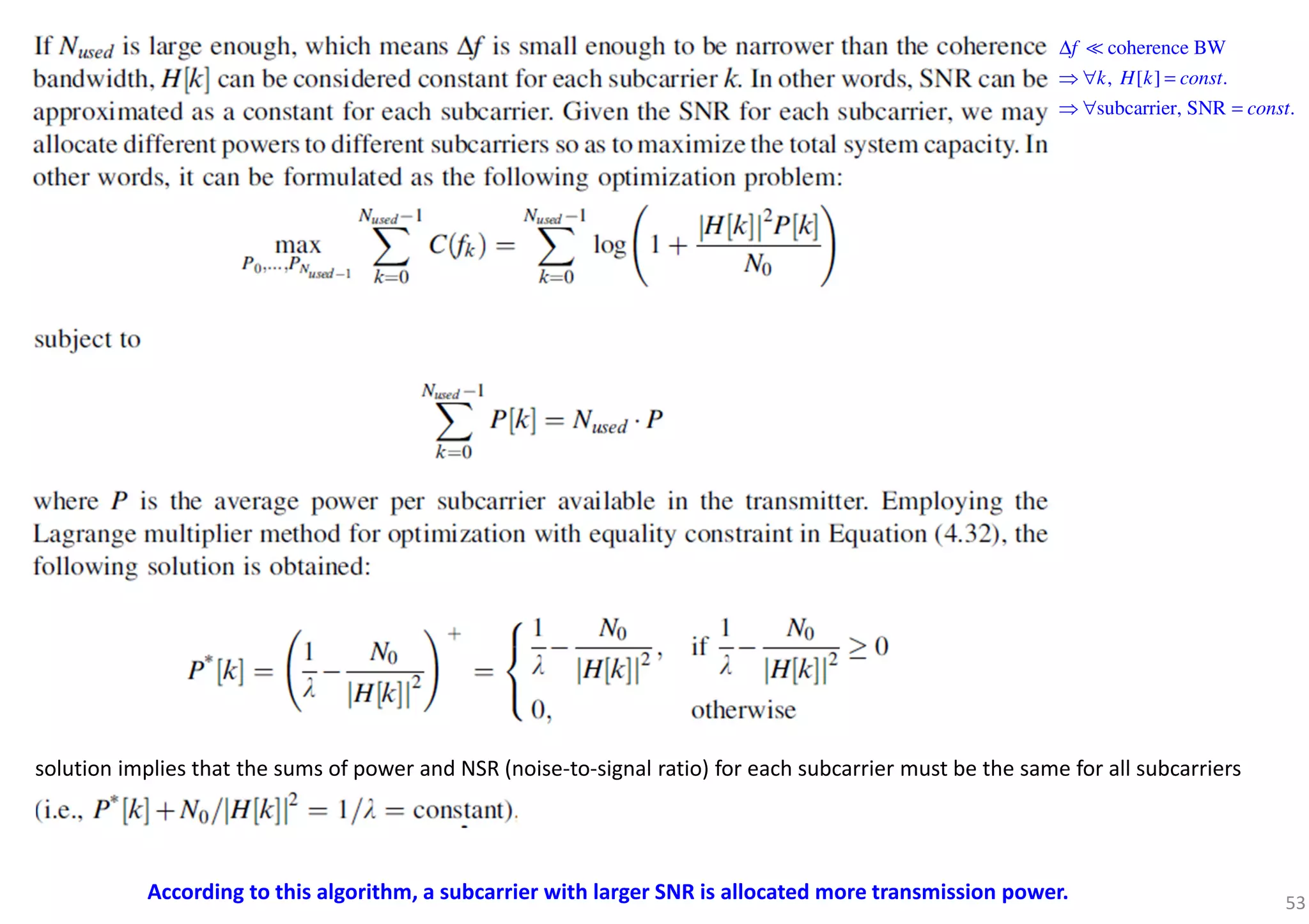53
coherence BW
, [ ] .
subcarrier, SNR .
f
k H k const
const
∆
⇒ ∀ =
⇒ ∀ =
≪
solution implies that the sums of power and NSR (noise-to-signal ratio) for each subcarrier must be the same for all subcarriers
According to this algorithm, a subcarrier with larger SNR is allocated more transmission power.
 