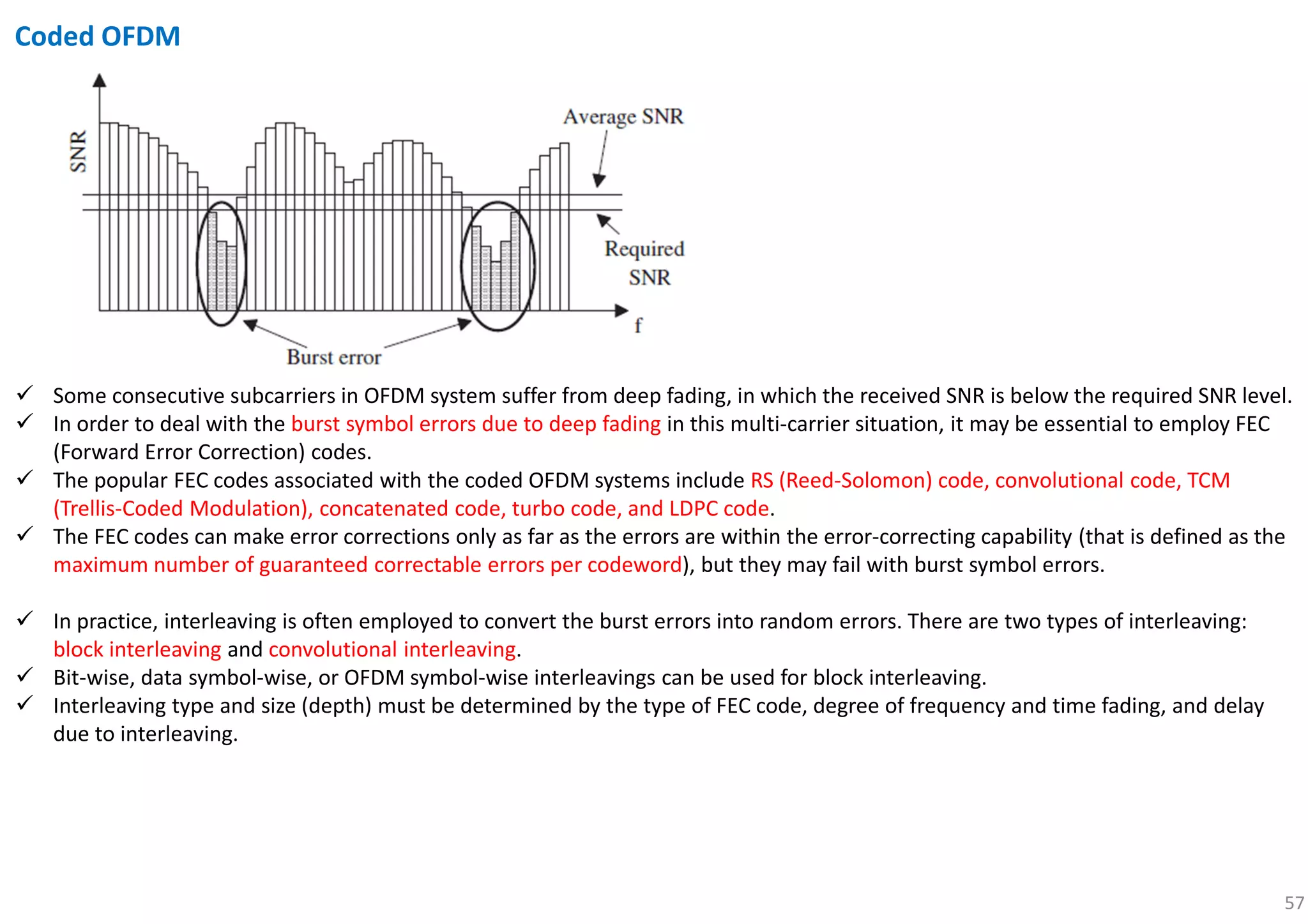 57
Coded OFDM
Some consecutive subcarriers in OFDM system suffer from deep fading, in which the received SNR is below the required SNR level.
In order to deal with the burst symbol errors due to deep fading in this multi-carrier situation, it may be essential to employ FEC
(Forward Error Correction) codes.
The popular FEC codes associated with the coded OFDM systems include RS (Reed-Solomon) code, convolutional code, TCM
(Trellis-Coded Modulation), concatenated code, turbo code, and LDPC code.
The FEC codes can make error corrections only as far as the errors are within the error-correcting capability (that is defined as the
maximum number of guaranteed correctable errors per codeword), but they may fail with burst symbol errors.
In practice, interleaving is often employed to convert the burst errors into random errors. There are two types of interleaving:
block interleaving and convolutional interleaving.
Bit-wise, data symbol-wise, or OFDM symbol-wise interleavings can be used for block interleaving.
Interleaving type and size (depth) must be determined by the type of FEC code, degree of frequency and time fading, and delay
due to interleaving.
 
