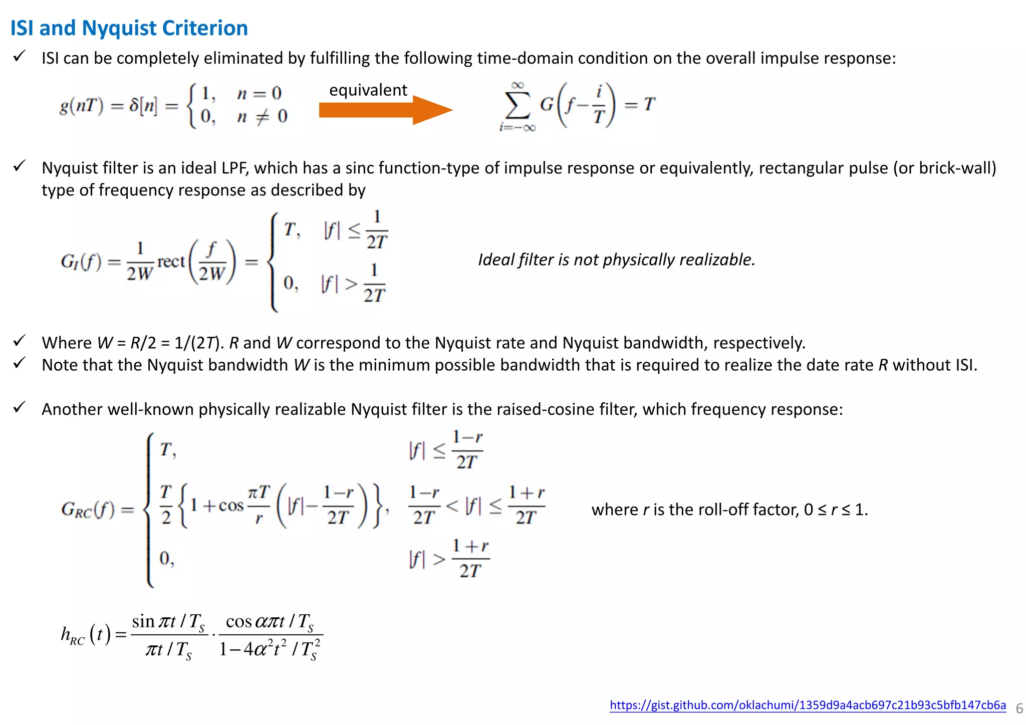 6
ISI and Nyquist Criterion
ISI can be completely eliminated by fulfilling the following time-domain condition on the overall impulse response:
equivalent
Nyquist filter is an ideal LPF, which has a sinc function-type of impulse response or equivalently, rectangular pulse (or brick-wall)
type of frequency response as described by
Where W = R/2 = 1/(2T). R and W correspond to the Nyquist rate and Nyquist bandwidth, respectively.
Note that the Nyquist bandwidth W is the minimum possible bandwidth that is required to realize the date rate R without ISI.
Another well-known physically realizable Nyquist filter is the raised-cosine filter, which frequency response:
Ideal filter is not physically realizable.
where r is the roll-off factor, 0 ≤ r ≤ 1.
( ) 2 2 2
sin / cos /
/ 1 4 /
S S
RC
S S
t T t T
h t
t T t T
π απ
π α
= ⋅
−
https://gist.github.com/oklachumi/1359d9a4acb697c21b93c5bfb147cb6a
 