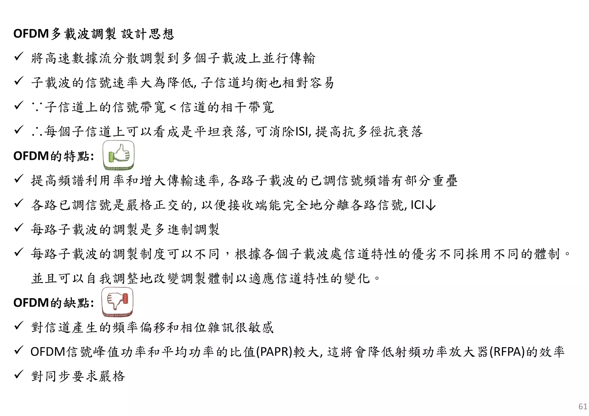 61
OFDM多多多多載波載波載波載波調製調製調製調製 設計思想設計思想設計思想設計思想
將高速數據流分散調製到多個子載波上並行傳輸
子載波的信號速率大為降低, 子信道均衡也相對容易
∵子信道上的信號帶寬 < 信道的相干帶寬
∴每個子信道上可以看成是平坦衰落, 可消除ISI, 提高抗多徑抗衰落
OFDM的的的的特點特點特點特點:
提高頻譜利用率和增大傳輸速率, 各路子載波的已調信號頻譜有部分重疊
各路已調信號是嚴格正交的, 以便接收端能完全地分離各路信號, ICI↓
每路子載波的調製是多進制調製
每路子載波的調製制度可以不同，根據各個子載波處信道特性的優劣不同採用不同的體制。
並且可以自我調整地改變調製體制以適應信道特性的變化。
OFDM的的的的缺點缺點缺點缺點:
對信道產生的頻率偏移和相位雜訊很敏感
OFDM信號峰值功率和平均功率的比值(PAPR)較大, 這將會降低射頻功率放大器(RFPA)的效率
對同步要求嚴格
 