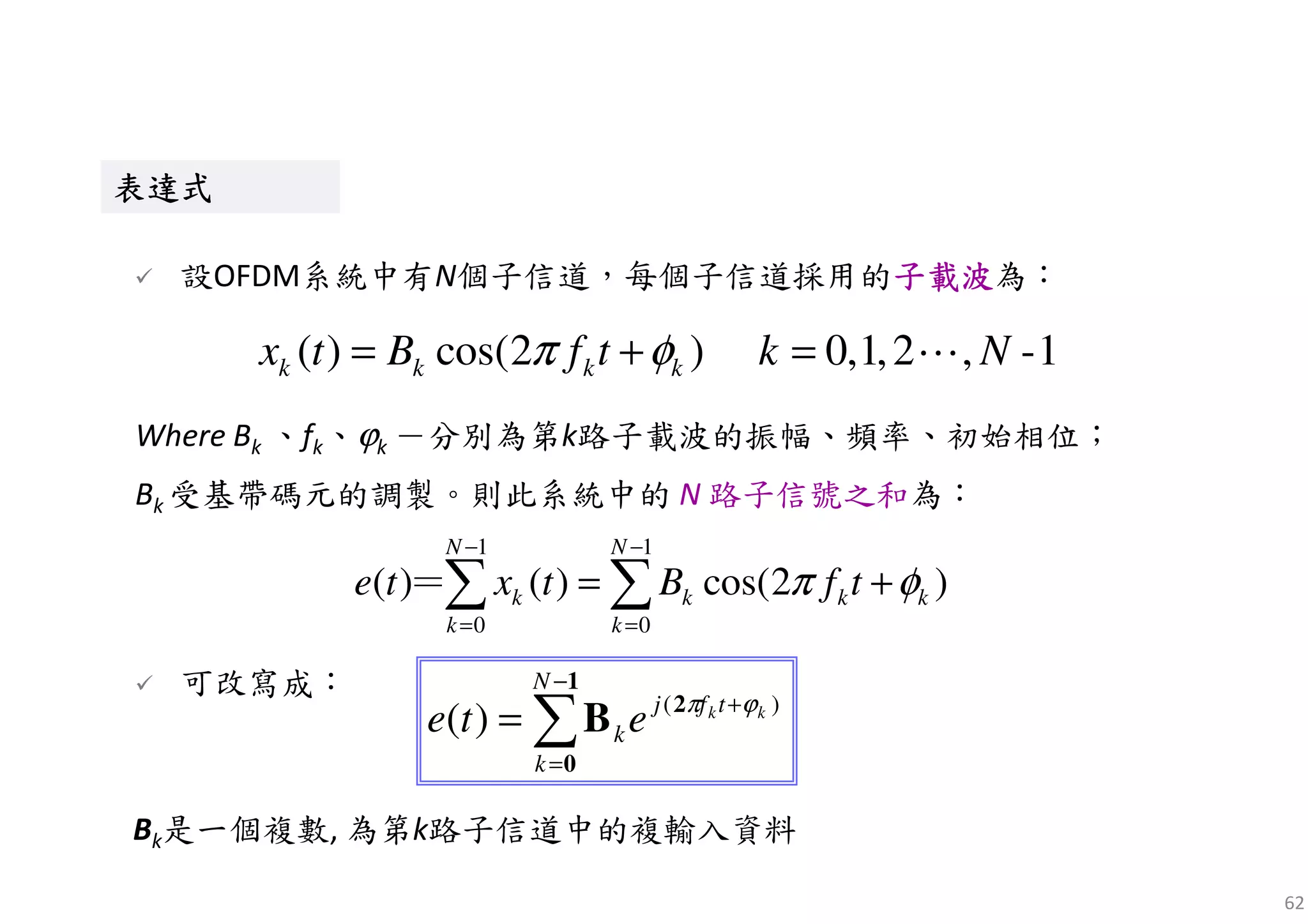 62
表表表表達達達達式式式式表表表表達達達達式式式式
設OFDM系統中有N個子信道，每個子信道採用的子載波子載波子載波子載波為：
( ) cos(2 ) 0,1,2 , -1k k k kx t B f t k Nπ φ= + = ⋯
Where Bk 、fk、ϕk －分別為第k路子載波的振幅、頻率、初始相位；
Bk 受基帶碼元的調製。則此系統中的 N 路子信號之和為：
1 1
0 0
( ) ( ) cos(2 )
N N
k k k k
k k
e t x t B f tπ φ
− −
= =
= +∑ ∑＝
可改寫成：
∑
−
=
+
=
1
0
2
B
N
k
tfj
k
kk
ete )(
)( ϕπ
Bk是一個複數, 為第k路子信道中的複輸入資料
 