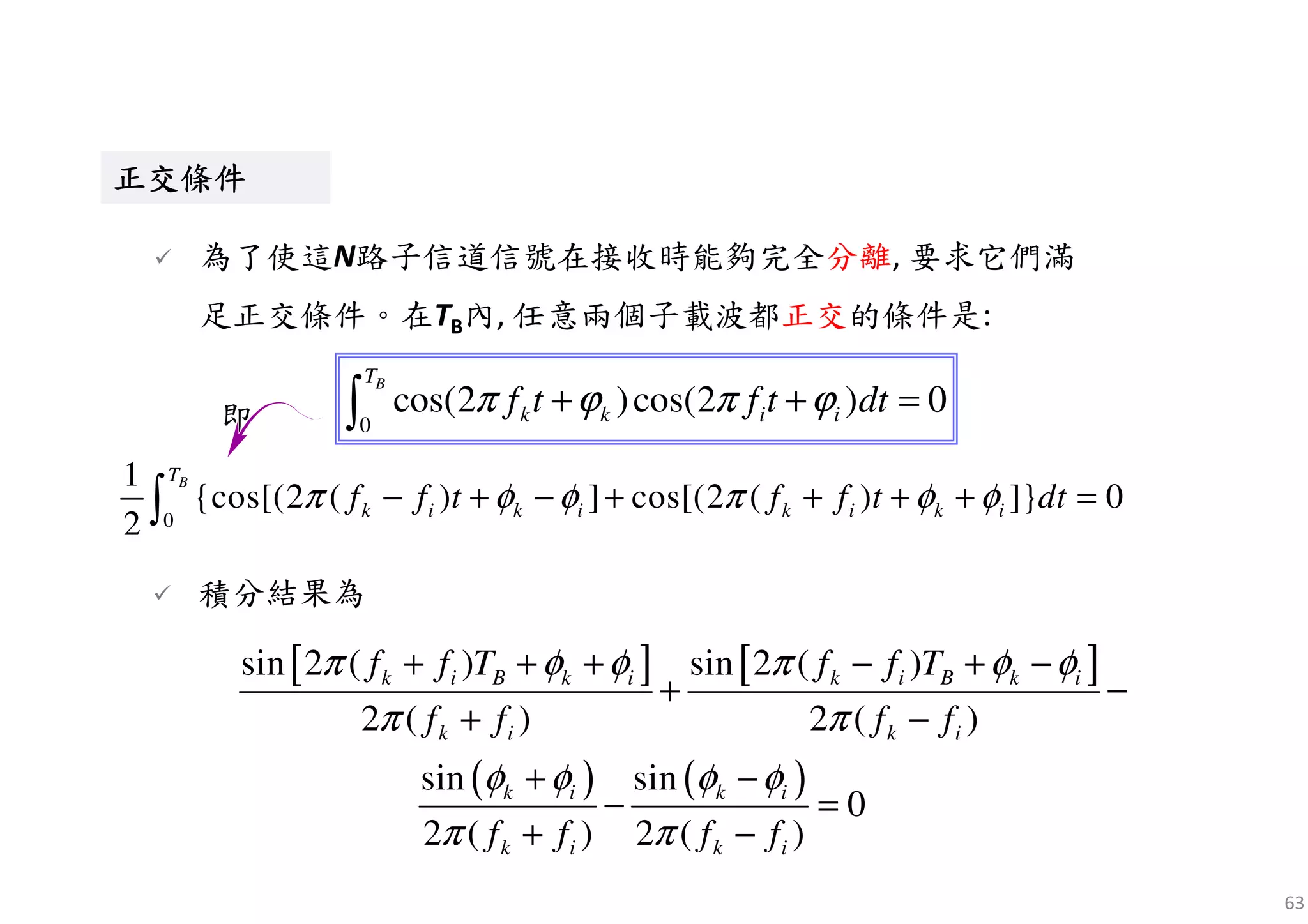 63
0
1
{cos[(2 ( ) ] cos[(2 ( ) ]} 0
2
BT
k i k i k i k if f t f f t dtπ φ φ π φ φ− + − + + + + =∫
即
正交條件正交條件正交條件正交條件正交條件正交條件正交條件正交條件
為了使這N路子信道信號在接收時能夠完全分離, 要求它們滿
足正交條件。在TB內, 任意兩個子載波都正交的條件是:
[ ] [ ]
( ) ( )
sin 2 ( ) sin 2 ( )
2 ( ) 2 ( )
sin sin
0
2 ( ) 2 ( )
k i B k i k i B k i
k i k i
k i k i
k i k i
f f T f f T
f f f f
f f f f
π φ φ π φ φ
π π
φ φ φ φ
π π
+ + + − + −
+ −
+ −
+ −
− =
+ −
積分結果為
0
cos(2 )cos(2 ) 0
BT
k k i if t f t dtπ ϕ π ϕ+ + =∫
 