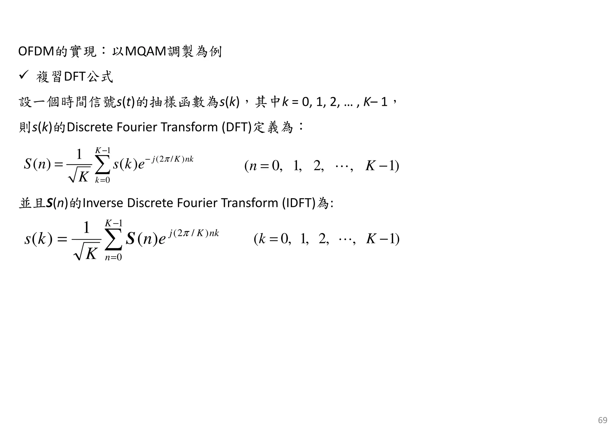 69
OFDM的實現：以MQAM調製為例
複習DFT公式
設一個時間信號s(t)的抽樣函數為s(k)，其中k = 0, 1, 2, … , K– 1，
則s(k)的Discrete Fourier Transform (DFT)定義為：
並且S(n)的Inverse Discrete Fourier Transform (IDFT)為:
1
(2 / )
0
1
( ) ( )
K
j K nk
k
S n s k e
K
π
−
−
=
= ∑ )1,,2,1,0( −= Kn ⋯
∑
−
=
=
1
0
)/2(
)(
1
)(
K
n
nkKj
en
K
ks π
S )1,,2,1,0( −= Kk ⋯
 