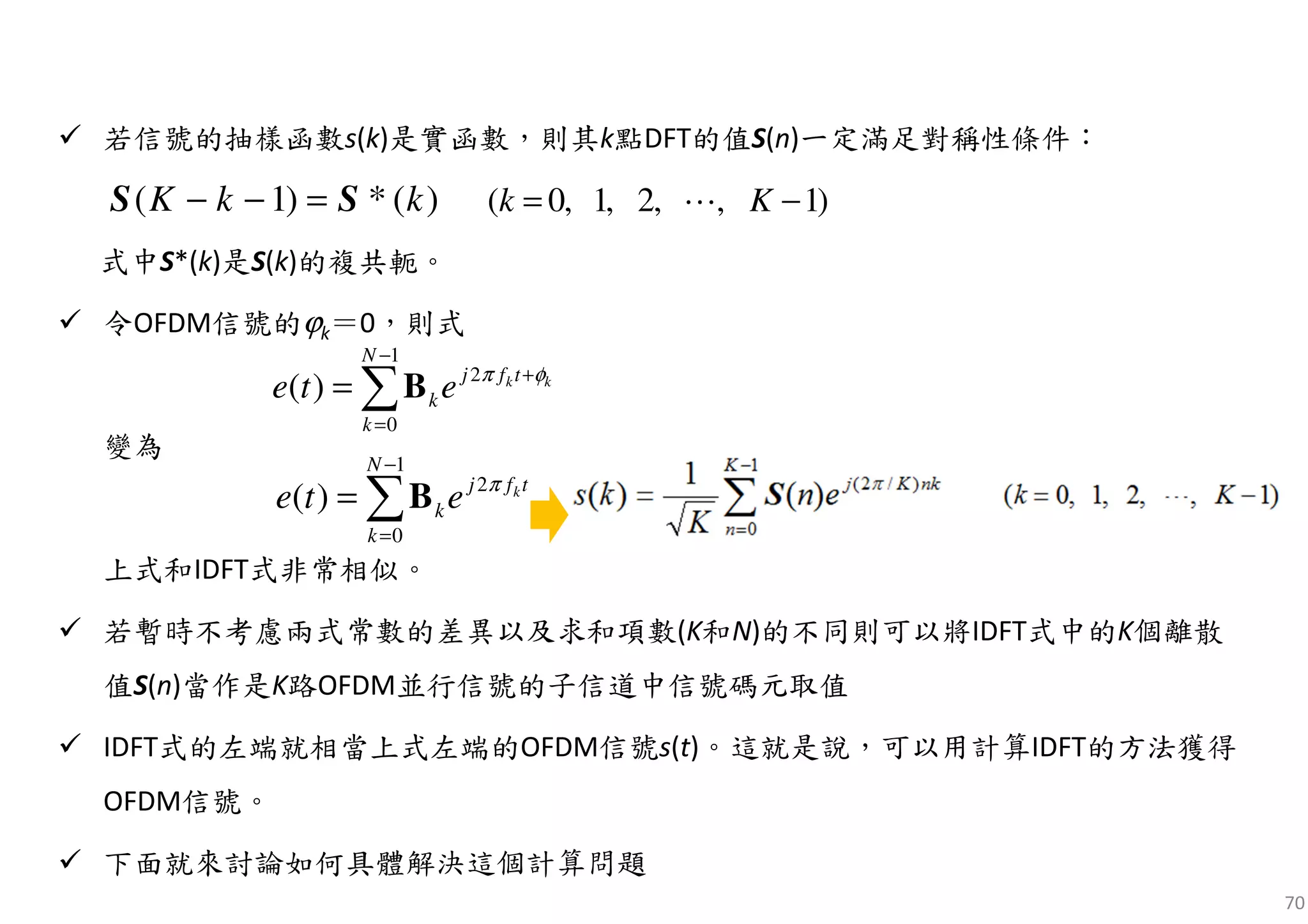 70
若信號的抽樣函數s(k)是實函數，則其k點DFT的值S(n)一定滿足對稱性條件：
式中S*(k)是S(k)的複共軛。
令OFDM信號的ϕk＝0，則式
變為
上式和IDFT式非常相似。
若暫時不考慮兩式常數的差異以及求和項數(K和N)的不同則可以將IDFT式中的K個離散
值S(n)當作是K路OFDM並行信號的子信道中信號碼元取值
IDFT式的左端就相當上式左端的OFDM信號s(t)。這就是說，可以用計算IDFT的方法獲得
OFDM信號。
下面就來討論如何具體解決這個計算問題
)(*)1( kkK SS =−− )1,,2,1,0( −= Kk ⋯
1
2
0
( ) k k
N
j f t
k
k
e t e π φ
−
+
=
= ∑B
1
2
0
( ) k
N
j f t
k
k
e t e π
−
=
= ∑B
 