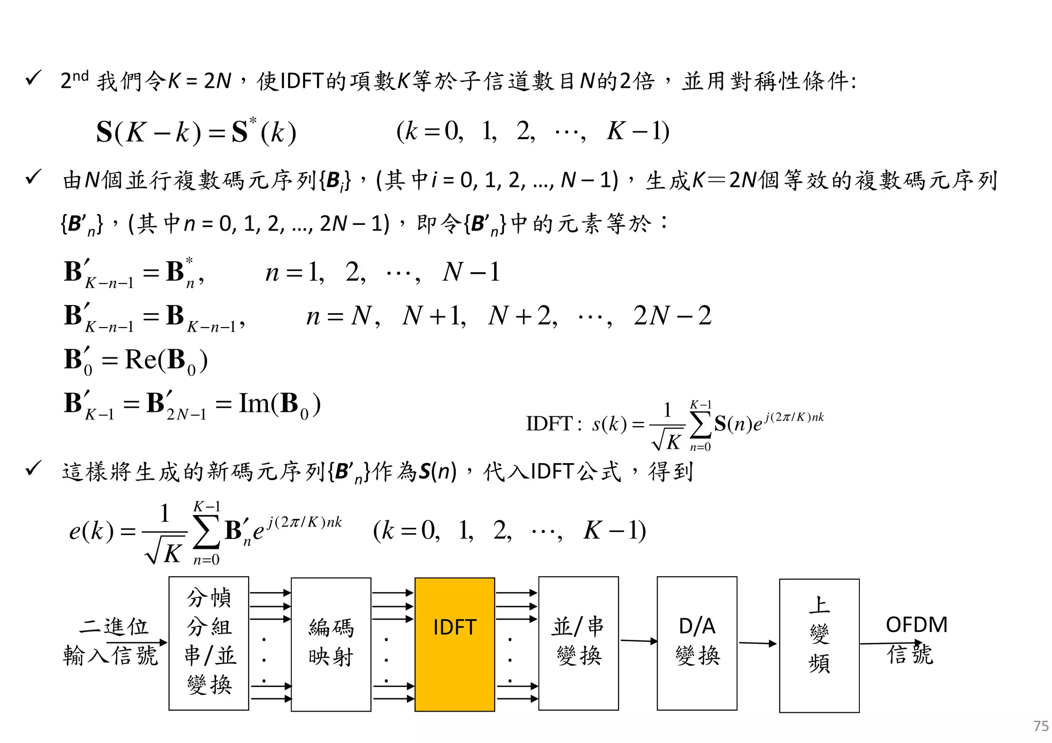 75
2nd 我們令K = 2N，使IDFT的項數K等於子信道數目N的2倍，並用對稱性條件:
由N個並行複數碼元序列{Bi}，(其中i = 0, 1, 2, …, N – 1)，生成K＝2N個等效的複數碼元序列
{B’n}，(其中n = 0, 1, 2, …, 2N – 1)，即令{B’n}中的元素等於：
這樣將生成的新碼元序列{B’n}作為S(n)，代入IDFT公式，得到
*
( ) ( )K k k− =S S )1,,2,1,0( −= Kk ⋯
*
1
1 1
0 0
1 2 1 0
, 1, 2, , 1
, , 1, 2, , 2 2
Re( )
Im( )
K n n
K n K n
K N
n N
n N N N N
− −
− − − −
− −
′ = = −
′ = = + + −
′ =
′ ′= =
B B
B B
B B
B B B
⋯
⋯
1
(2 / )
0
1
( )
K
j K nk
n
n
e k e
K
π
−
=
′= ∑B )1,,2,1,0( −= Kk ⋯
分幀
分組
串/並
變換
編碼
映射
.
.
.
.
.
.
IDFT .
.
.
並/串
變換
D/A
變換
上
變
頻
OFDM
信號
二進位
輸入信號
1
(2 / )
0
1
IDFT : ( ) ( )
K
j K nk
n
s k n e
K
π
−
=
= ∑S
 