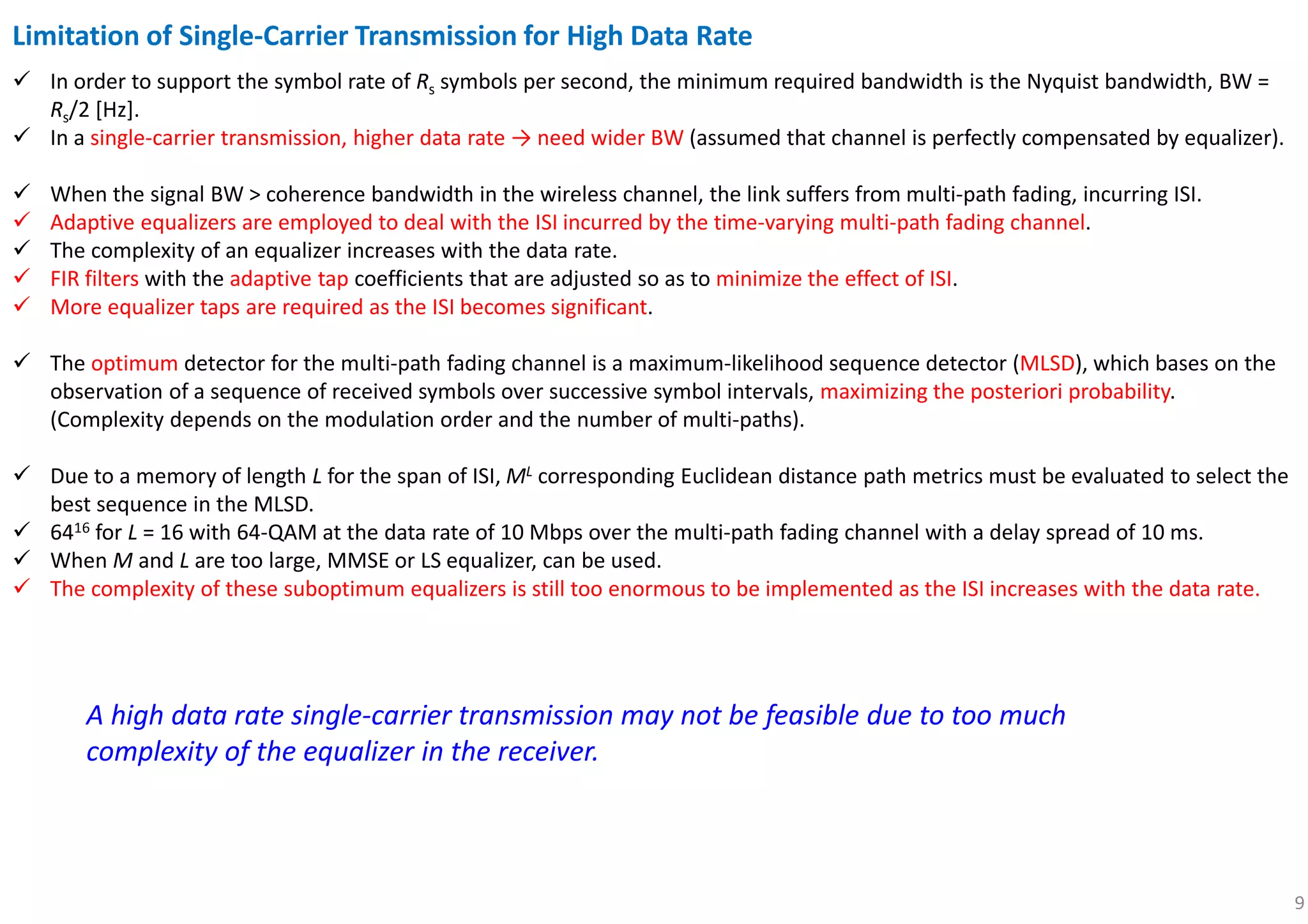 9
Limitation of Single-Carrier Transmission for High Data Rate
In order to support the symbol rate of Rs symbols per second, the minimum required bandwidth is the Nyquist bandwidth, BW =
Rs/2 [Hz].
In a single-carrier transmission, higher data rate → need wider BW (assumed that channel is perfectly compensated by equalizer).
When the signal BW > coherence bandwidth in the wireless channel, the link suffers from multi-path fading, incurring ISI.
Adaptive equalizers are employed to deal with the ISI incurred by the time-varying multi-path fading channel.
The complexity of an equalizer increases with the data rate.
FIR filters with the adaptive tap coefficients that are adjusted so as to minimize the effect of ISI.
More equalizer taps are required as the ISI becomes significant.
The optimum detector for the multi-path fading channel is a maximum-likelihood sequence detector (MLSD), which bases on the
observation of a sequence of received symbols over successive symbol intervals, maximizing the posteriori probability.
(Complexity depends on the modulation order and the number of multi-paths).
Due to a memory of length L for the span of ISI, ML corresponding Euclidean distance path metrics must be evaluated to select the
best sequence in the MLSD.
6416 for L = 16 with 64-QAM at the data rate of 10 Mbps over the multi-path fading channel with a delay spread of 10 ms.
When M and L are too large, MMSE or LS equalizer, can be used.
The complexity of these suboptimum equalizers is still too enormous to be implemented as the ISI increases with the data rate.
A high data rate single-carrier transmission may not be feasible due to too much
complexity of the equalizer in the receiver.
 