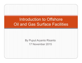 Introduction to Offshore
Oil and Gas Surface Facilities
By Puput Aryanto Risanto
17 November 2015
Rev.1 4 October 2016
 