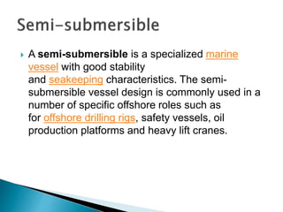  A semi-submersible is a specialized marine
vessel with good stability
and seakeeping characteristics. The semi-
submersible vessel design is commonly used in a
number of specific offshore roles such as
for offshore drilling rigs, safety vessels, oil
production platforms and heavy lift cranes.