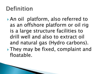  An oil platform, also referred to
as an offshore platform or oil rig
is a large structure facilities to
drill well and also to extract oil
and natural gas (Hydro carbons).
They may be fixed, complaint and
floatable.