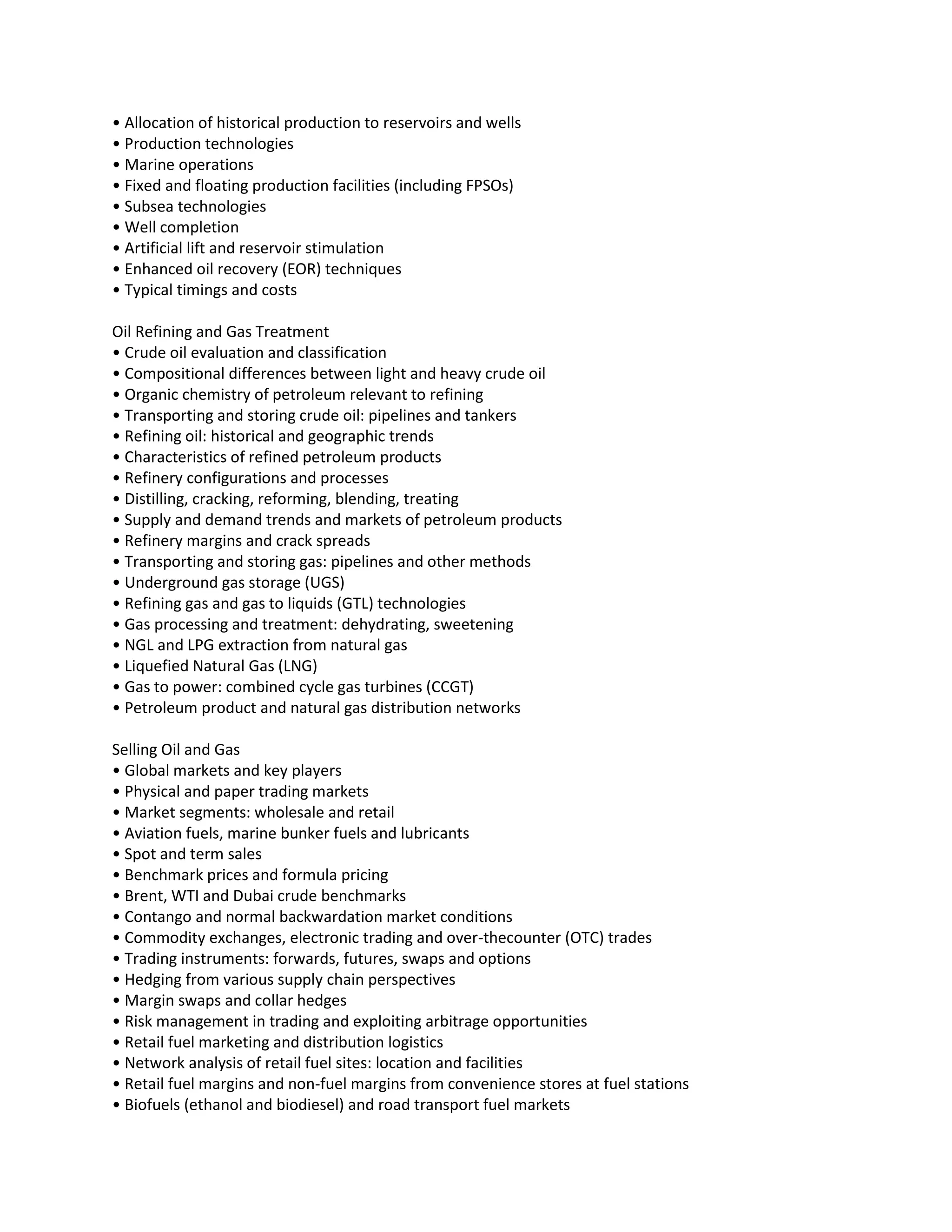 • Allocation of historical production to reservoirs and wells
• Production technologies
• Marine operations
• Fixed and floating production facilities (including FPSOs)
• Subsea technologies
• Well completion
• Artificial lift and reservoir stimulation
• Enhanced oil recovery (EOR) techniques
• Typical timings and costs

Oil Refining and Gas Treatment
• Crude oil evaluation and classification
• Compositional differences between light and heavy crude oil
• Organic chemistry of petroleum relevant to refining
• Transporting and storing crude oil: pipelines and tankers
• Refining oil: historical and geographic trends
• Characteristics of refined petroleum products
• Refinery configurations and processes
• Distilling, cracking, reforming, blending, treating
• Supply and demand trends and markets of petroleum products
• Refinery margins and crack spreads
• Transporting and storing gas: pipelines and other methods
• Underground gas storage (UGS)
• Refining gas and gas to liquids (GTL) technologies
• Gas processing and treatment: dehydrating, sweetening
• NGL and LPG extraction from natural gas
• Liquefied Natural Gas (LNG)
• Gas to power: combined cycle gas turbines (CCGT)
• Petroleum product and natural gas distribution networks

Selling Oil and Gas
• Global markets and key players
• Physical and paper trading markets
• Market segments: wholesale and retail
• Aviation fuels, marine bunker fuels and lubricants
• Spot and term sales
• Benchmark prices and formula pricing
• Brent, WTI and Dubai crude benchmarks
• Contango and normal backwardation market conditions
• Commodity exchanges, electronic trading and over-thecounter (OTC) trades
• Trading instruments: forwards, futures, swaps and options
• Hedging from various supply chain perspectives
• Margin swaps and collar hedges
• Risk management in trading and exploiting arbitrage opportunities
• Retail fuel marketing and distribution logistics
• Network analysis of retail fuel sites: location and facilities
• Retail fuel margins and non-fuel margins from convenience stores at fuel stations
• Biofuels (ethanol and biodiesel) and road transport fuel markets
 