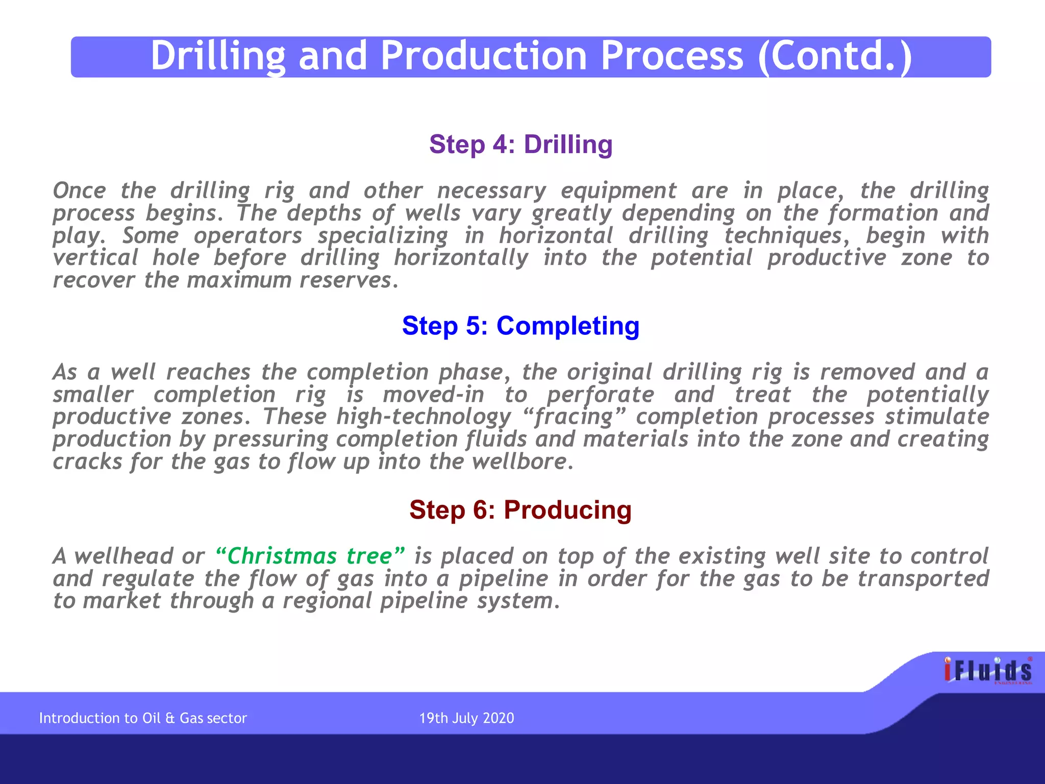 Step 4: Drilling
Once the drilling rig and other necessary equipment are in place, the drilling
process begins. The depths of wells vary greatly depending on the formation and
play. Some operators specializing in horizontal drilling techniques, begin with
vertical hole before drilling horizontally into the potential productive zone to
recover the maximum reserves.
Step 5: Completing
As a well reaches the completion phase, the original drilling rig is removed and a
smaller completion rig is moved-in to perforate and treat the potentially
productive zones. These high-technology “fracing” completion processes stimulate
production by pressuring completion fluids and materials into the zone and creating
cracks for the gas to flow up into the wellbore.
Step 6: Producing
A wellhead or “Christmas tree” is placed on top of the existing well site to control
and regulate the flow of gas into a pipeline in order for the gas to be transported
to market through a regional pipeline system.
Drilling and Production Process (Contd.)
Introduction to Oil & Gas sector 19th July 2020
 