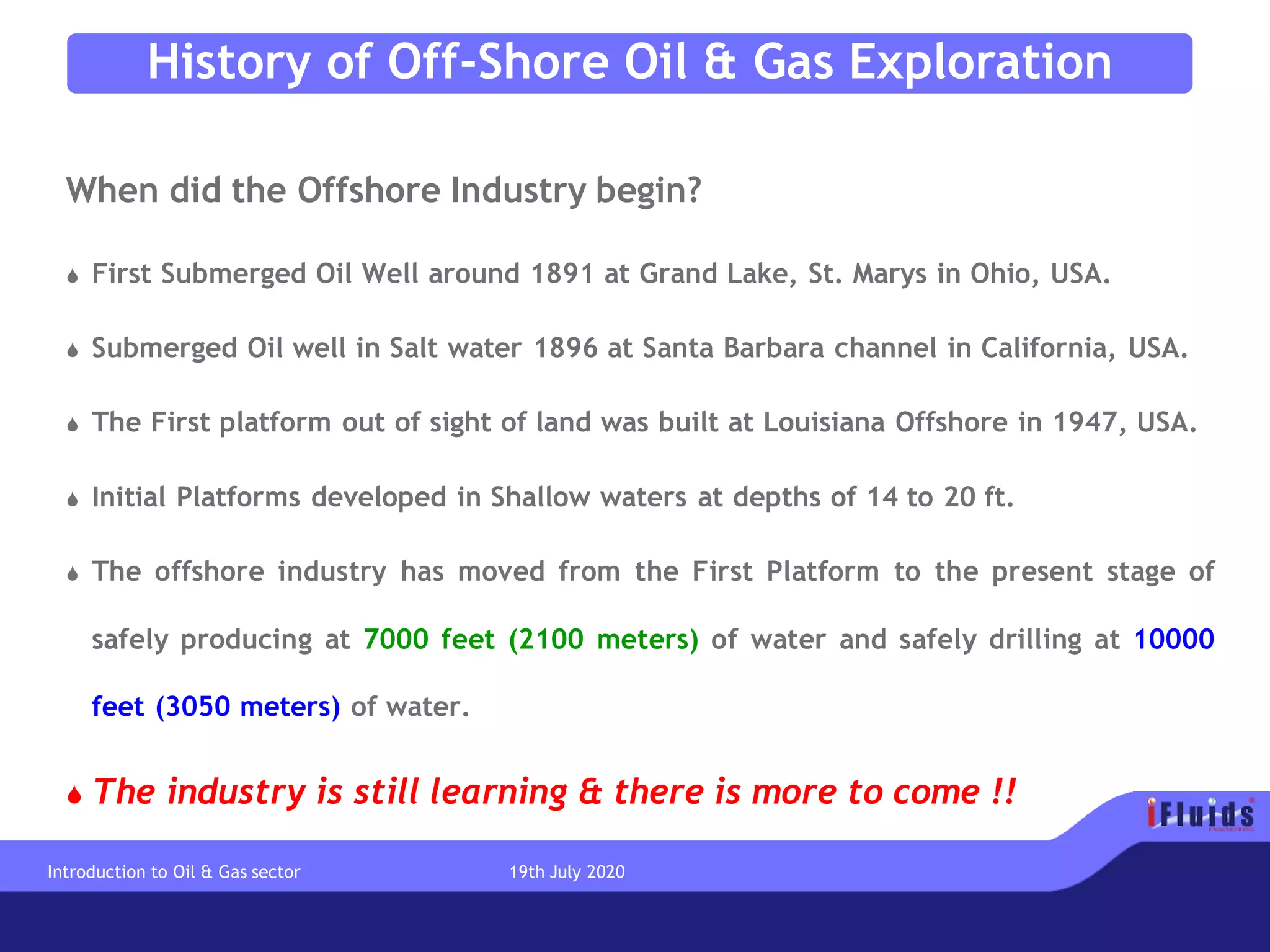 History of Off-Shore Oil & Gas Exploration
When did the Offshore Industry begin?
 First Submerged Oil Well around 1891 at Grand Lake, St. Marys in Ohio, USA.
 Submerged Oil well in Salt water 1896 at Santa Barbara channel in California, USA.
 The First platform out of sight of land was built at Louisiana Offshore in 1947, USA.
 Initial Platforms developed in Shallow waters at depths of 14 to 20 ft.
 The offshore industry has moved from the First Platform to the present stage of
safely producing at 7000 feet (2100 meters) of water and safely drilling at 10000
feet (3050 meters) of water.
 The industry is still learning & there is more to come !!
Introduction to Oil & Gas sector 19th July 2020
 