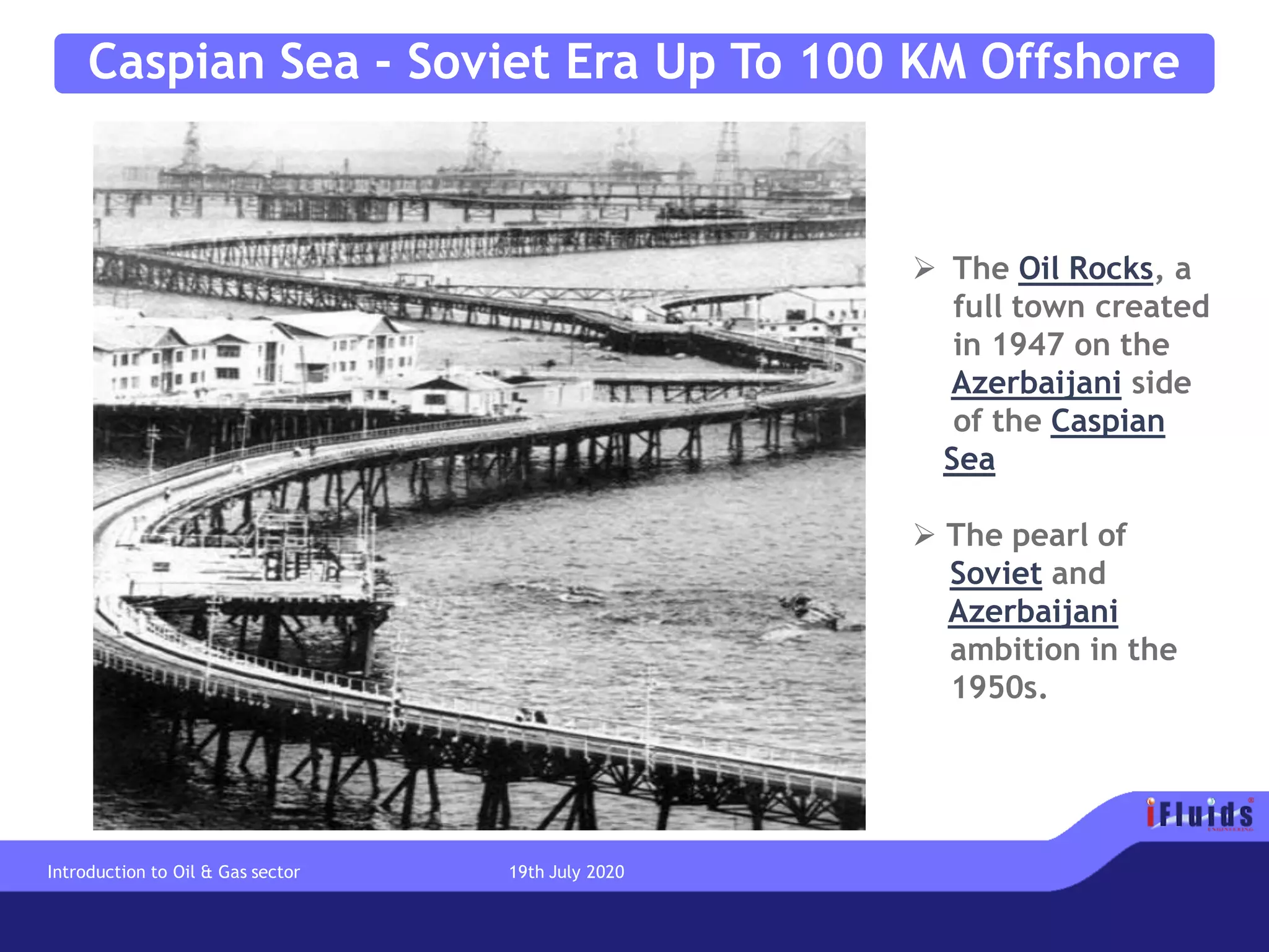 Caspian Sea - Soviet Era Up To 100 KM Offshore
➢ The Oil Rocks, a
full town created
in 1947 on the
Azerbaijani side
of the Caspian
Sea
➢ The pearl of
Soviet and
Azerbaijani
ambition in the
1950s.
Introduction to Oil & Gas sector 19th July 2020
 