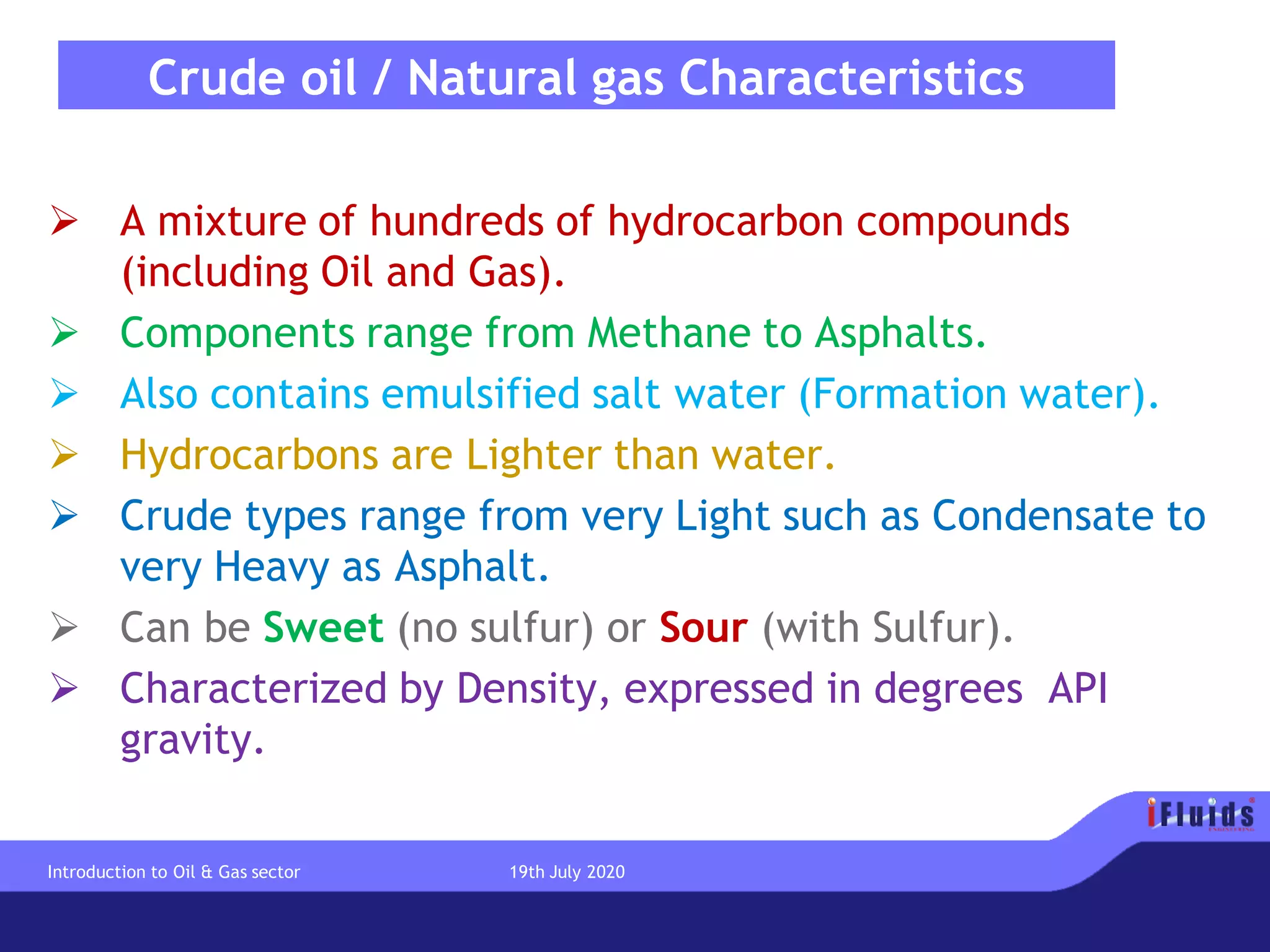 Crude oil / Natural gas Characteristics
➢ A mixture of hundreds of hydrocarbon compounds
(including Oil and Gas).
➢ Components range from Methane to Asphalts.
➢ Also contains emulsified salt water (Formation water).
➢ Hydrocarbons are Lighter than water.
➢ Crude types range from very Light such as Condensate to
very Heavy as Asphalt.
➢ Can be Sweet (no sulfur) or Sour (with Sulfur).
➢ Characterized by Density, expressed in degrees API
gravity.
Introduction to Oil & Gas sector 19th July 2020
 