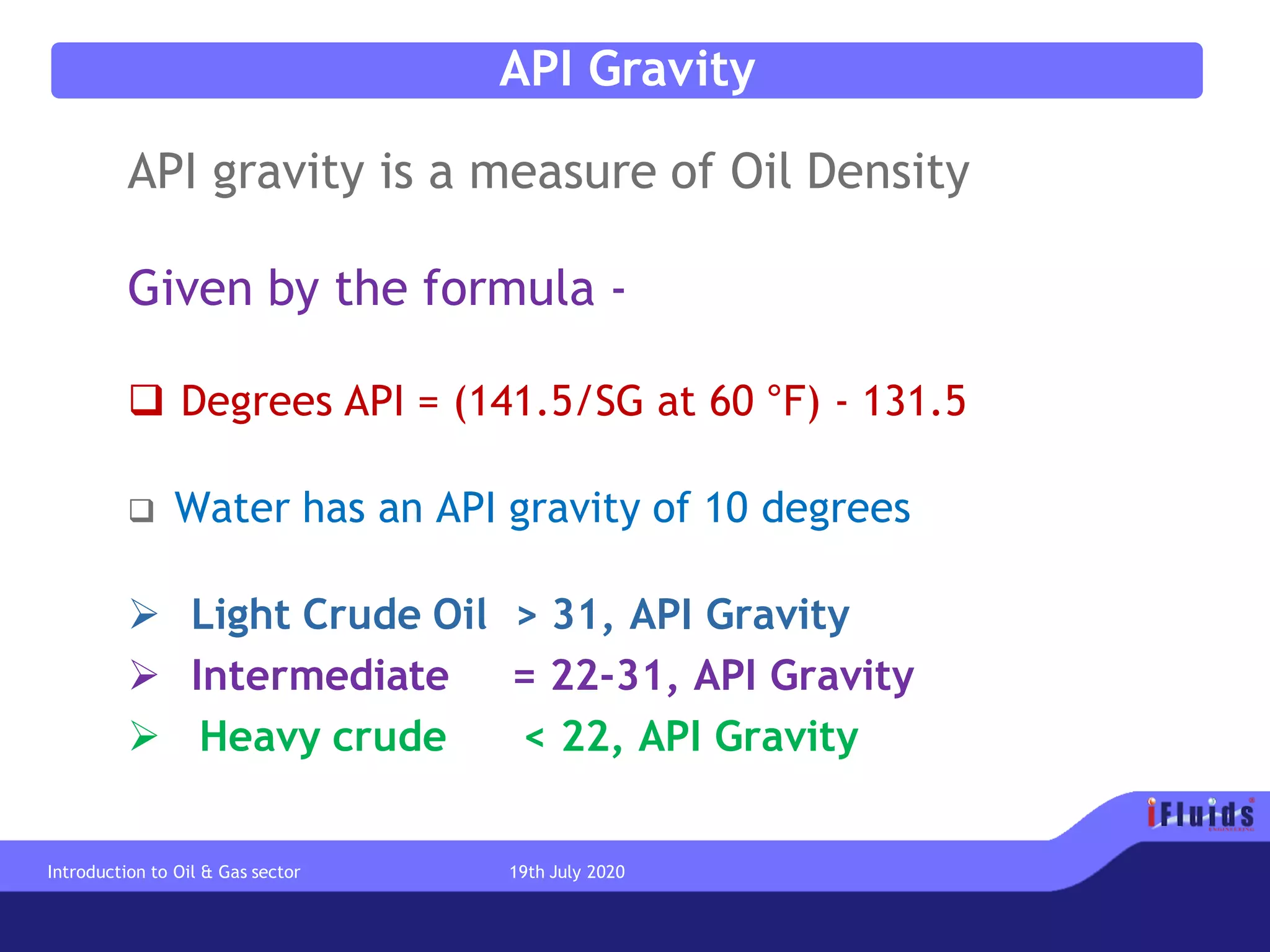 API Gravity
API gravity is a measure of Oil Density
Given by the formula -
❑ Degrees API = (141.5/SG at 60 °F) - 131.5
❑ Water has an API gravity of 10 degrees
➢ Light Crude Oil > 31, API Gravity
➢ Intermediate = 22-31, API Gravity
➢ Heavy crude < 22, API Gravity
Introduction to Oil & Gas sector 19th July 2020
 