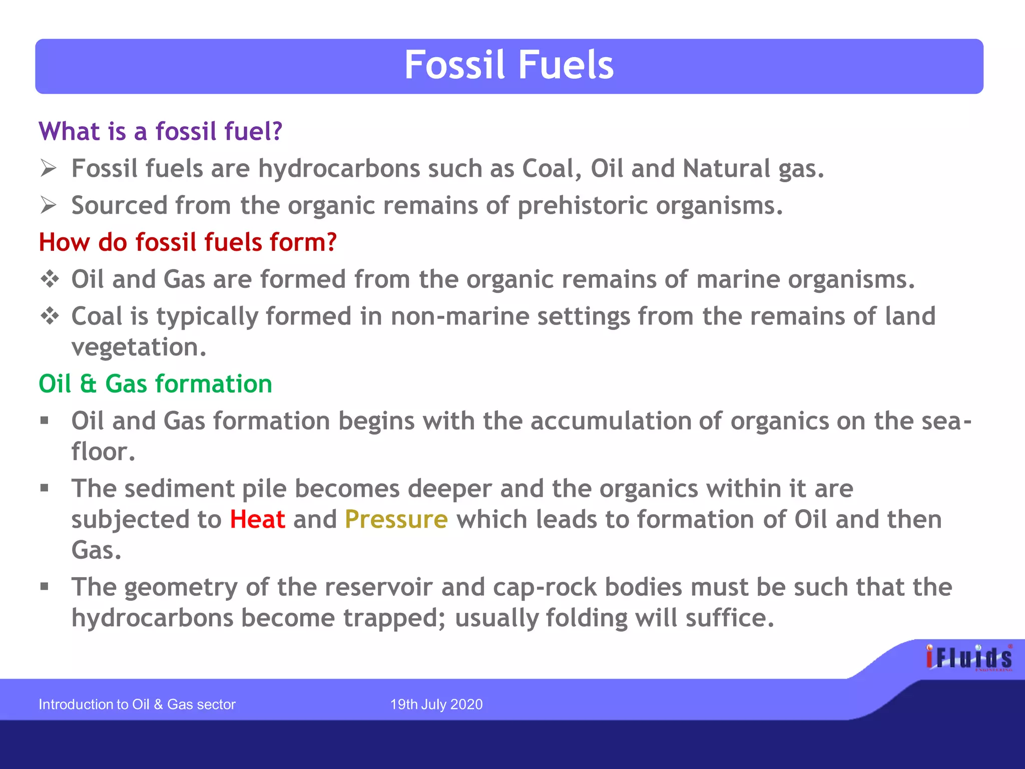 Fossil Fuels
What is a fossil fuel?
➢ Fossil fuels are hydrocarbons such as Coal, Oil and Natural gas.
➢ Sourced from the organic remains of prehistoric organisms.
How do fossil fuels form?
❖ Oil and Gas are formed from the organic remains of marine organisms.
❖ Coal is typically formed in non-marine settings from the remains of land
vegetation.
Oil & Gas formation
▪ Oil and Gas formation begins with the accumulation of organics on the sea-
floor.
▪ The sediment pile becomes deeper and the organics within it are
subjected to Heat and Pressure which leads to formation of Oil and then
Gas.
▪ The geometry of the reservoir and cap-rock bodies must be such that the
hydrocarbons become trapped; usually folding will suffice.
Introduction to Oil & Gas sector 19th July 2020
 