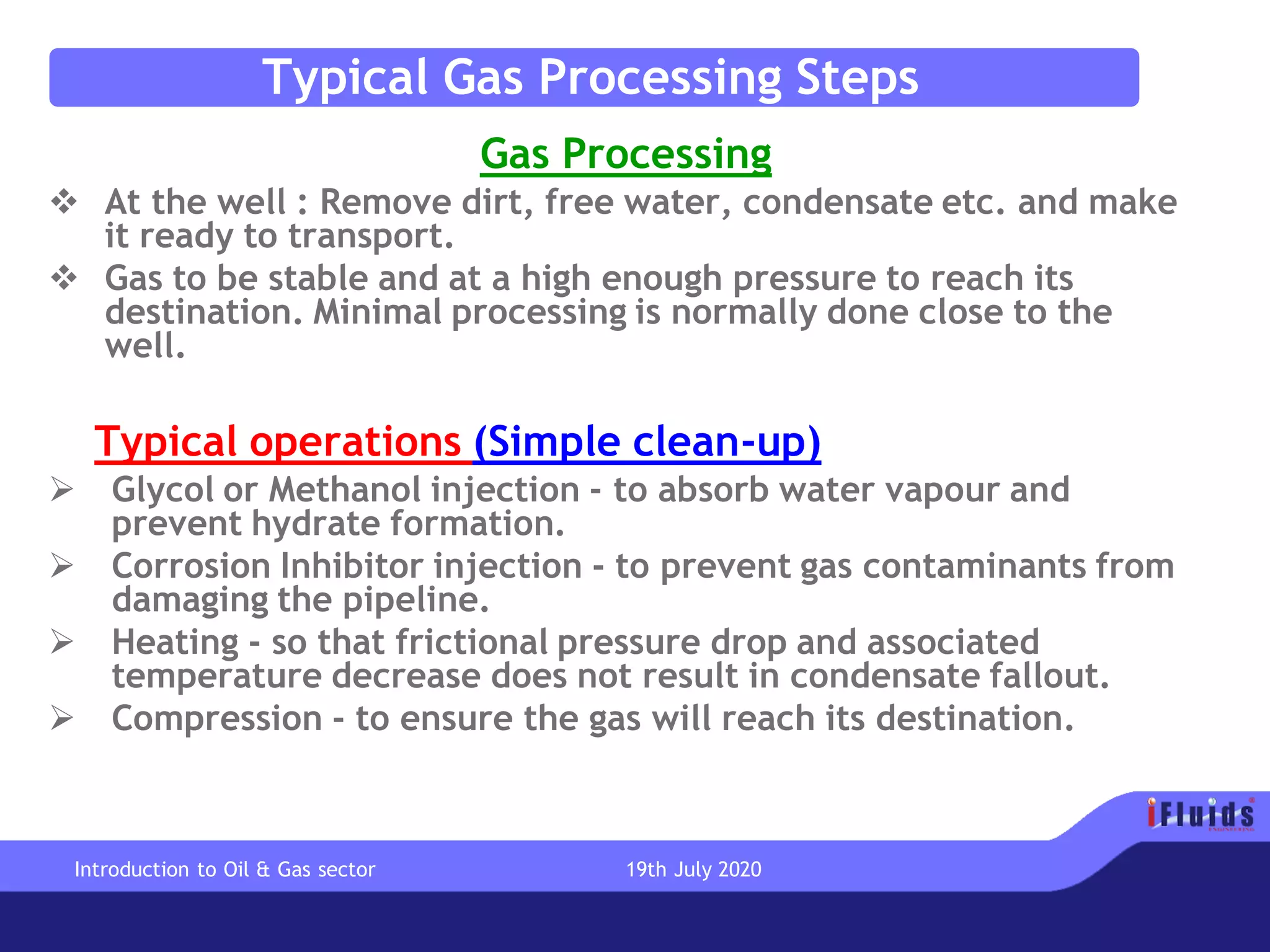 Typical Gas Processing Steps
Gas Processing
❖ At the well : Remove dirt, free water, condensate etc. and make
it ready to transport.
❖ Gas to be stable and at a high enough pressure to reach its
destination. Minimal processing is normally done close to the
well.
Typical operations (Simple clean-up)
➢ Glycol or Methanol injection - to absorb water vapour and
prevent hydrate formation.
➢ Corrosion Inhibitor injection - to prevent gas contaminants from
damaging the pipeline.
➢ Heating - so that frictional pressure drop and associated
temperature decrease does not result in condensate fallout.
➢ Compression - to ensure the gas will reach its destination.
Introduction to Oil & Gas sector 19th July 2020
 