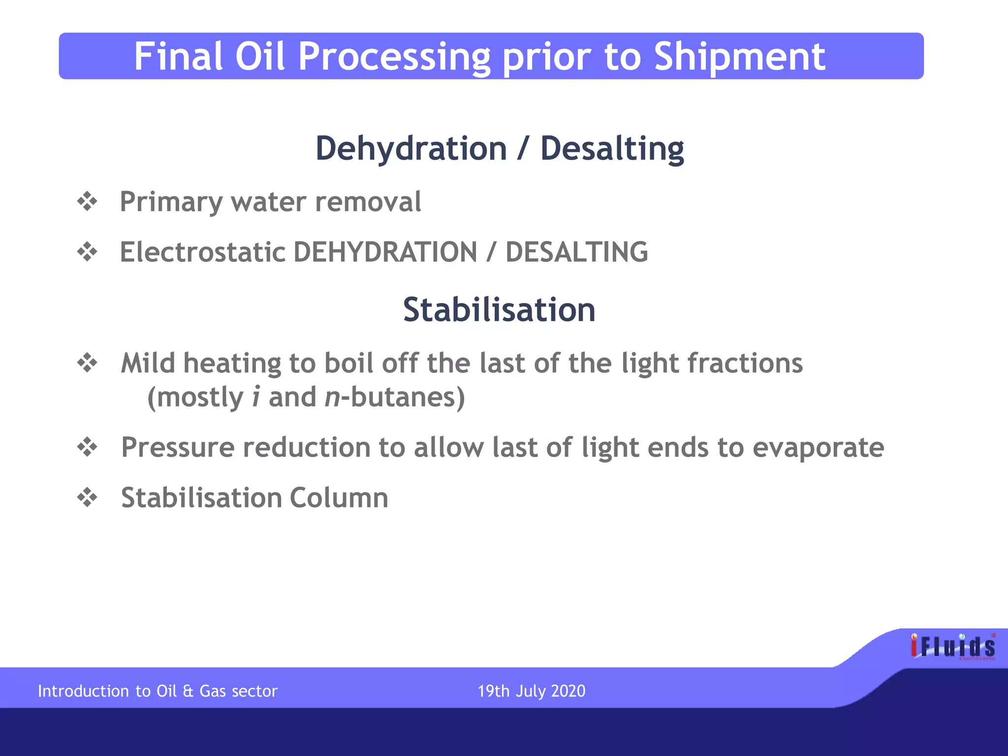 Final Oil Processing prior to Shipment
Dehydration / Desalting
❖ Primary water removal
❖ Electrostatic DEHYDRATION / DESALTING
Stabilisation
❖ Mild heating to boil off the last of the light fractions
(mostly i and n-butanes)
❖ Pressure reduction to allow last of light ends to evaporate
❖ Stabilisation Column
Introduction to Oil & Gas sector 19th July 2020
 