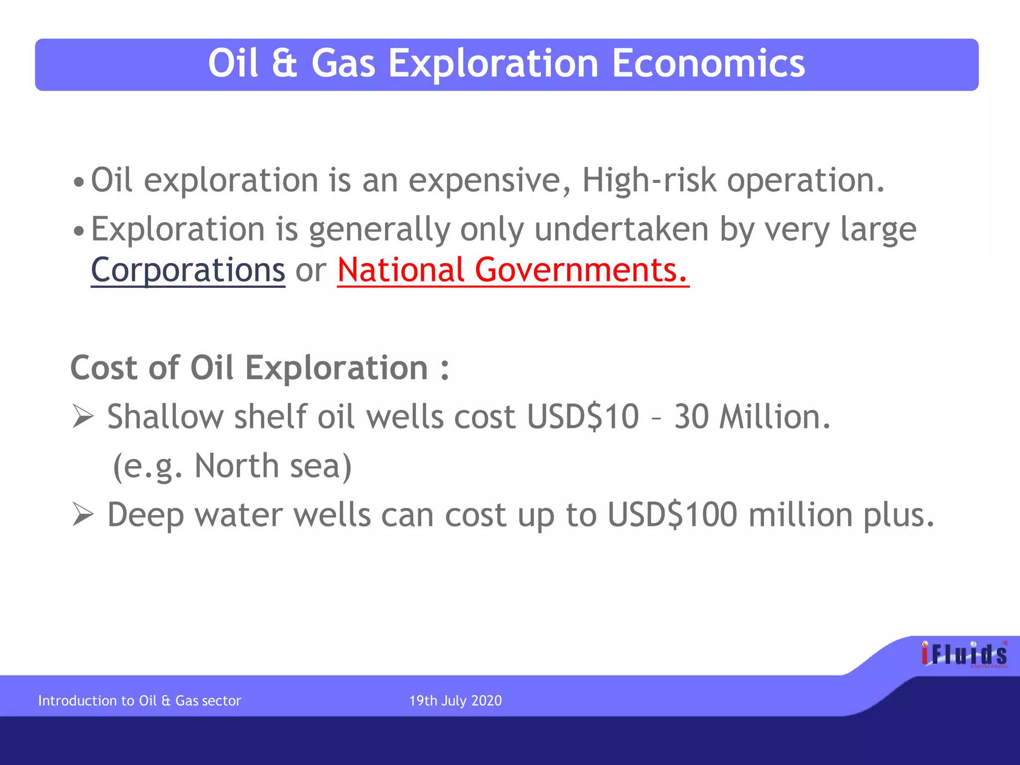 Oil & Gas Exploration Economics
•Oil exploration is an expensive, High-risk operation.
•Exploration is generally only undertaken by very large
Corporations or National Governments.
Cost of Oil Exploration :
➢ Shallow shelf oil wells cost USD$10 – 30 Million.
(e.g. North sea)
➢ Deep water wells can cost up to USD$100 million plus.
Introduction to Oil & Gas sector 19th July 2020
 