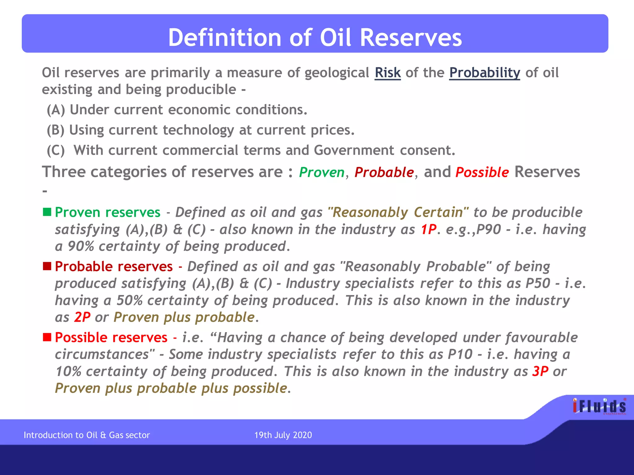 Definition of Oil Reserves
Oil reserves are primarily a measure of geological Risk of the Probability of oil
existing and being producible -
(A) Under current economic conditions.
(B) Using current technology at current prices.
(C) With current commercial terms and Government consent.
Three categories of reserves are : Proven, Probable, and Possible Reserves
-
◼ Proven reserves - Defined as oil and gas "Reasonably Certain" to be producible
satisfying (A),(B) & (C) - also known in the industry as 1P. e.g.,P90 - i.e. having
a 90% certainty of being produced.
◼ Probable reserves - Defined as oil and gas "Reasonably Probable" of being
produced satisfying (A),(B) & (C) - Industry specialists refer to this as P50 - i.e.
having a 50% certainty of being produced. This is also known in the industry
as 2P or Proven plus probable.
◼ Possible reserves - i.e. “Having a chance of being developed under favourable
circumstances" - Some industry specialists refer to this as P10 - i.e. having a
10% certainty of being produced. This is also known in the industry as 3P or
Proven plus probable plus possible.
Introduction to Oil & Gas sector 19th July 2020
 