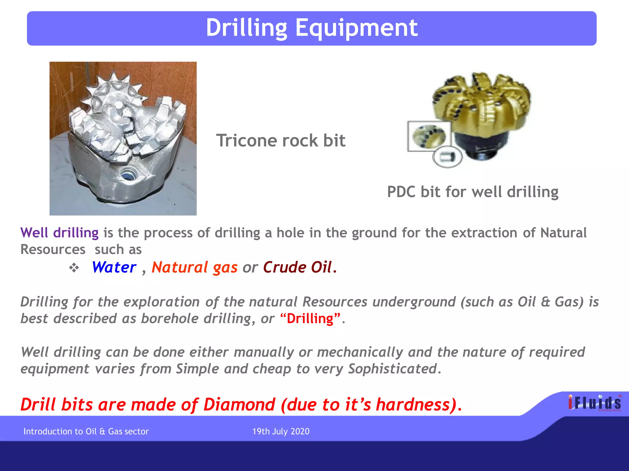 PDC bit for well drilling
Tricone rock bit
Well drilling is the process of drilling a hole in the ground for the extraction of Natural
Resources such as
❖ Water , Natural gas or Crude Oil.
Drilling for the exploration of the natural Resources underground (such as Oil & Gas) is
best described as borehole drilling, or “Drilling”.
Well drilling can be done either manually or mechanically and the nature of required
equipment varies from Simple and cheap to very Sophisticated.
Drill bits are made of Diamond (due to it’s hardness).
Drilling Equipment
Introduction to Oil & Gas sector 19th July 2020
 