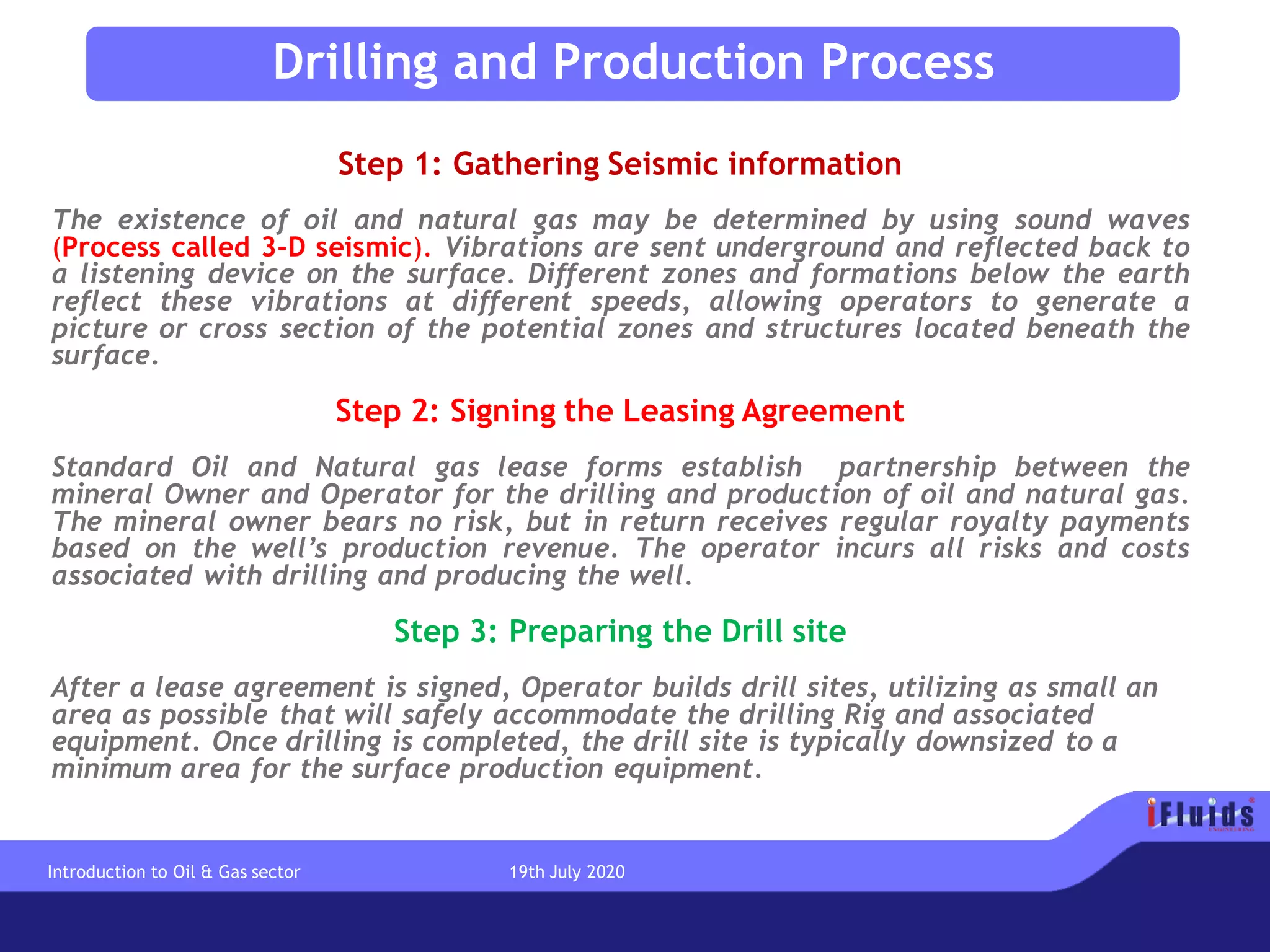 Step 1: Gathering Seismic information
The existence of oil and natural gas may be determined by using sound waves
(Process called 3-D seismic). Vibrations are sent underground and reflected back to
a listening device on the surface. Different zones and formations below the earth
reflect these vibrations at different speeds, allowing operators to generate a
picture or cross section of the potential zones and structures located beneath the
surface.
Step 2: Signing the Leasing Agreement
Standard Oil and Natural gas lease forms establish partnership between the
mineral Owner and Operator for the drilling and production of oil and natural gas.
The mineral owner bears no risk, but in return receives regular royalty payments
based on the well’s production revenue. The operator incurs all risks and costs
associated with drilling and producing the well.
Step 3: Preparing the Drill site
After a lease agreement is signed, Operator builds drill sites, utilizing as small an
area as possible that will safely accommodate the drilling Rig and associated
equipment. Once drilling is completed, the drill site is typically downsized to a
minimum area for the surface production equipment.
Drilling and Production Process
Introduction to Oil & Gas sector 19th July 2020
 