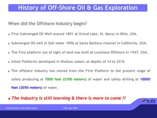 History of Off-Shore Oil & Gas Exploration
When did the Offshore Industry begin?
 First Submerged Oil Well around 1891 at Grand Lake, St. Marys in Ohio, USA.
 Submerged Oil well in Salt water 1896 at Santa Barbara channel in California, USA.
 The First platform out of sight of land was built at Louisiana Offshore in 1947, USA.
 Initial Platforms developed in Shallow waters at depths of 14 to 20 ft.
 The offshore industry has moved from the First Platform to the present stage of
safely producing at 7000 feet (2100 meters) of water and safely drilling at 10000
feet (3050 meters) of water.
 The industry is still learning & there is more to come !!
Introduction to Oil & Gas sector 19th July 2020
 