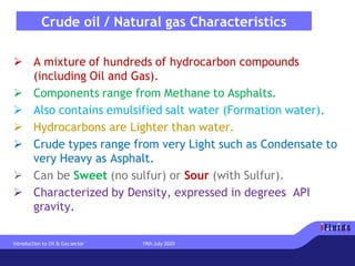 Crude oil / Natural gas Characteristics
➢ A mixture of hundreds of hydrocarbon compounds
(including Oil and Gas).
➢ Components range from Methane to Asphalts.
➢ Also contains emulsified salt water (Formation water).
➢ Hydrocarbons are Lighter than water.
➢ Crude types range from very Light such as Condensate to
very Heavy as Asphalt.
➢ Can be Sweet (no sulfur) or Sour (with Sulfur).
➢ Characterized by Density, expressed in degrees API
gravity.
Introduction to Oil & Gas sector 19th July 2020
 