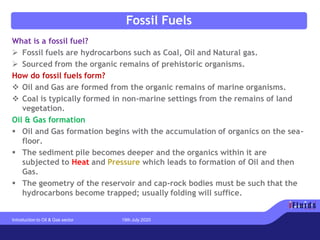 Fossil Fuels
What is a fossil fuel?
➢ Fossil fuels are hydrocarbons such as Coal, Oil and Natural gas.
➢ Sourced from the organic remains of prehistoric organisms.
How do fossil fuels form?
❖ Oil and Gas are formed from the organic remains of marine organisms.
❖ Coal is typically formed in non-marine settings from the remains of land
vegetation.
Oil & Gas formation
▪ Oil and Gas formation begins with the accumulation of organics on the sea-
floor.
▪ The sediment pile becomes deeper and the organics within it are
subjected to Heat and Pressure which leads to formation of Oil and then
Gas.
▪ The geometry of the reservoir and cap-rock bodies must be such that the
hydrocarbons become trapped; usually folding will suffice.
Introduction to Oil & Gas sector 19th July 2020
 