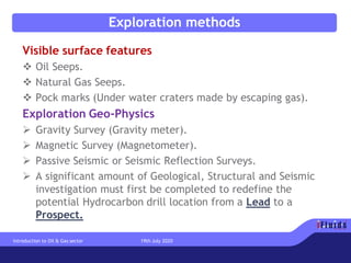 Exploration methods
Visible surface features
❖ Oil Seeps.
❖ Natural Gas Seeps.
❖ Pock marks (Under water craters made by escaping gas).
Exploration Geo-Physics
➢ Gravity Survey (Gravity meter).
➢ Magnetic Survey (Magnetometer).
➢ Passive Seismic or Seismic Reflection Surveys.
➢ A significant amount of Geological, Structural and Seismic
investigation must first be completed to redefine the
potential Hydrocarbon drill location from a Lead to a
Prospect.
Introduction to Oil & Gas sector 19th July 2020
 