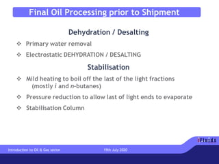 Final Oil Processing prior to Shipment
Dehydration / Desalting
❖ Primary water removal
❖ Electrostatic DEHYDRATION / DESALTING
Stabilisation
❖ Mild heating to boil off the last of the light fractions
(mostly i and n-butanes)
❖ Pressure reduction to allow last of light ends to evaporate
❖ Stabilisation Column
Introduction to Oil & Gas sector 19th July 2020
 