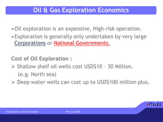 Oil & Gas Exploration Economics
•Oil exploration is an expensive, High-risk operation.
•Exploration is generally only undertaken by very large
Corporations or National Governments.
Cost of Oil Exploration :
➢ Shallow shelf oil wells cost USD$10 – 30 Million.
(e.g. North sea)
➢ Deep water wells can cost up to USD$100 million plus.
Introduction to Oil & Gas sector 19th July 2020
 