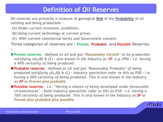 Definition of Oil Reserves
Oil reserves are primarily a measure of geological Risk of the Probability of oil
existing and being producible -
(A) Under current economic conditions.
(B) Using current technology at current prices.
(C) With current commercial terms and Government consent.
Three categories of reserves are : Proven, Probable, and Possible Reserves
-
◼ Proven reserves - Defined as oil and gas "Reasonably Certain" to be producible
satisfying (A),(B) & (C) - also known in the industry as 1P. e.g.,P90 - i.e. having
a 90% certainty of being produced.
◼ Probable reserves - Defined as oil and gas "Reasonably Probable" of being
produced satisfying (A),(B) & (C) - Industry specialists refer to this as P50 - i.e.
having a 50% certainty of being produced. This is also known in the industry
as 2P or Proven plus probable.
◼ Possible reserves - i.e. “Having a chance of being developed under favourable
circumstances" - Some industry specialists refer to this as P10 - i.e. having a
10% certainty of being produced. This is also known in the industry as 3P or
Proven plus probable plus possible.
Introduction to Oil & Gas sector 19th July 2020
 
