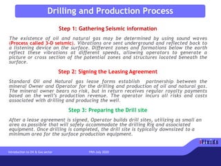 Step 1: Gathering Seismic information
The existence of oil and natural gas may be determined by using sound waves
(Process called 3-D seismic). Vibrations are sent underground and reflected back to
a listening device on the surface. Different zones and formations below the earth
reflect these vibrations at different speeds, allowing operators to generate a
picture or cross section of the potential zones and structures located beneath the
surface.
Step 2: Signing the Leasing Agreement
Standard Oil and Natural gas lease forms establish partnership between the
mineral Owner and Operator for the drilling and production of oil and natural gas.
The mineral owner bears no risk, but in return receives regular royalty payments
based on the well’s production revenue. The operator incurs all risks and costs
associated with drilling and producing the well.
Step 3: Preparing the Drill site
After a lease agreement is signed, Operator builds drill sites, utilizing as small an
area as possible that will safely accommodate the drilling Rig and associated
equipment. Once drilling is completed, the drill site is typically downsized to a
minimum area for the surface production equipment.
Drilling and Production Process
Introduction to Oil & Gas sector 19th July 2020
 