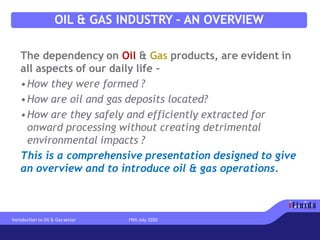 OIL & GAS INDUSTRY – AN OVERVIEW
The dependency on Oil & Gas products, are evident in
all aspects of our daily life -
•How they were formed ?
•How are oil and gas deposits located?
•How are they safely and efficiently extracted for
onward processing without creating detrimental
environmental impacts ?
This is a comprehensive presentation designed to give
an overview and to introduce oil & gas operations.
Introduction to Oil & Gas sector 19th July 2020
 
