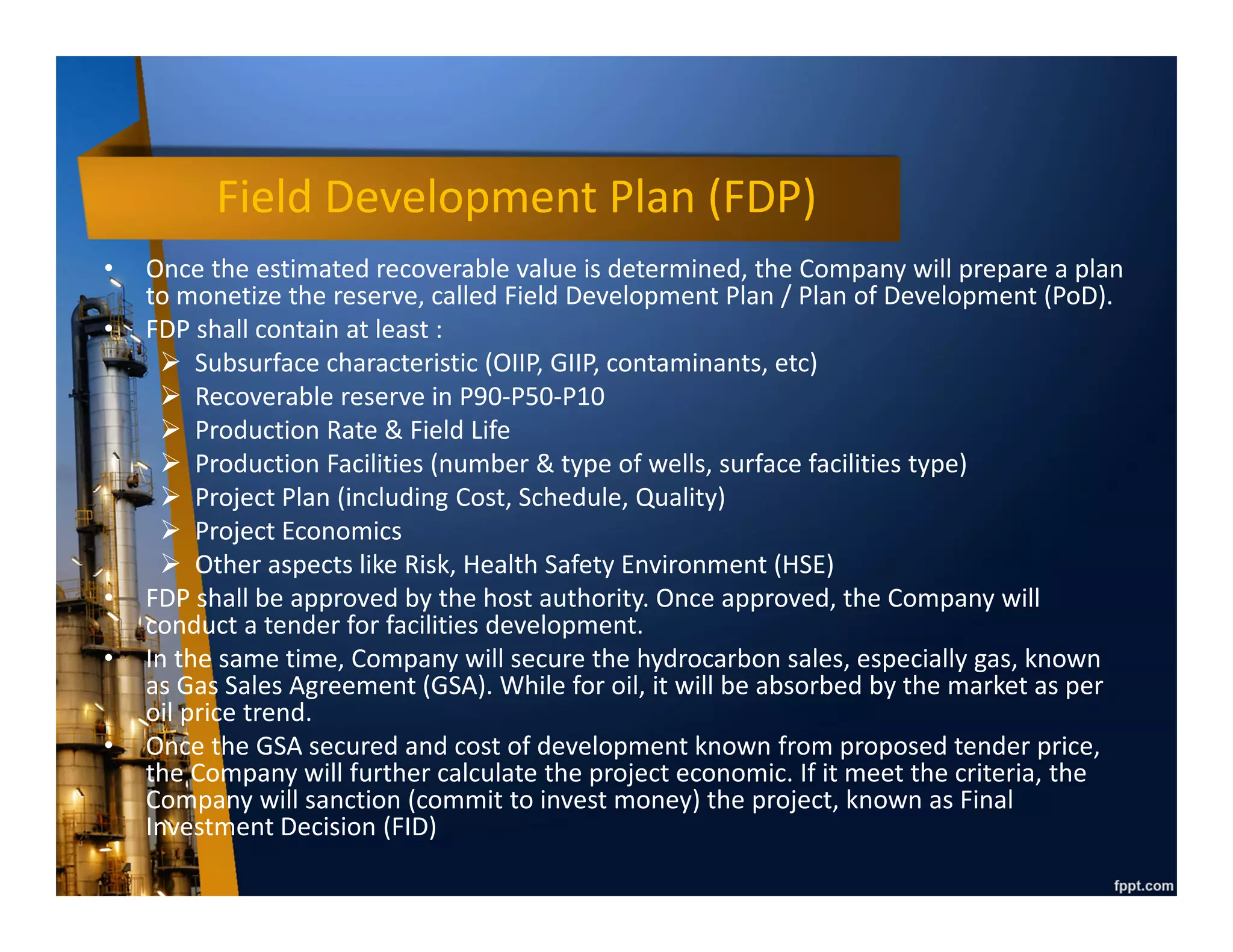 Reserve Type
• Once appraisal conducted, it will determine the quantity of petroleum which can be
recovered / produced. Typically, only 30% of oil and 70% of gas can be recovered,
can be more if advance technique applied like water injection & submersible pump.
• Proved (1P) : Quantities of oil and gas, which, by analysis of geoscience and
engineering data, can be estimated with reasonable certainty to be economically
producible–from a given date forward, from known reservoirs, and under existing
economic conditions, operating methods, and government regulations. At least 90%
probability (P90) that the quantities actually recovered will be equal or exceed the
estimate.
• Unproved : Reserves are based on technical data similar to that used in estimates of
proved reserves; but technical, contractual, economic, or regulatory uncertainties
preclude such reserves being classified as proved. Unproved reserves may be further
classified as probable reserves and possible reserves.
– Possible (2P) : Unproved reserves which analysis of technical data suggests are
more likely than not to be recoverable. At least a 50% probability (P50) that the
quantities actually recovered will equal or exceed the sum of estimated proved
plus probable reserves.
– Probable (3P) : Unproved reserve which analysis of technical data suggests are
less likely to be recoverable than probable reserves. At least a 10% probability
(P10) that the quantities actually recovered will equal or exceed the sum of
estimated proved plus probable plus possible reserves.
 