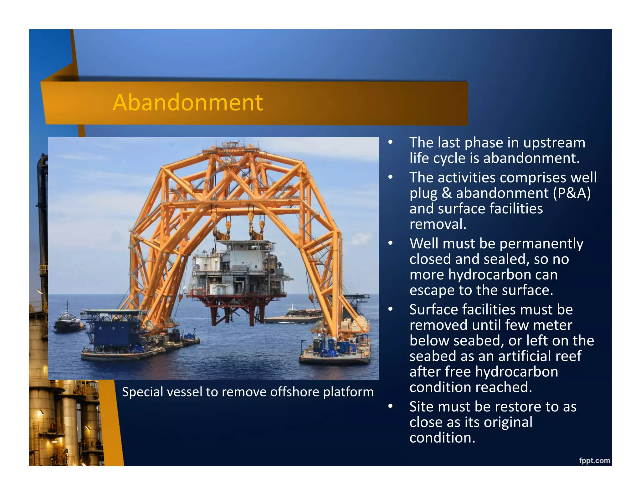 Production Period
• Typical production phase start with ramp up period (increase production rate up
to peak, normally less than a year), then plateau (maintain peak for several years,
for oil production normally less than 5 years while for gas production between 5
to 10 years), then declining until reach economic limit (timing when operating
cost is higher than production revenue) or end of contractual period.
• Plateau & decline phase can be extended by applying secondary recovery (i.e. gas
injection & water injection) and tertiary recovery (i.e. chemical injection & steam
injection), however cost to benefit ratio must be carefully calculated since
secondary/tertiary recovery is more expensive than primary recovery.
Time
Plateau phase
Primary
recovery
Secondary
recovery
Tertiary recovery
Plateau
 