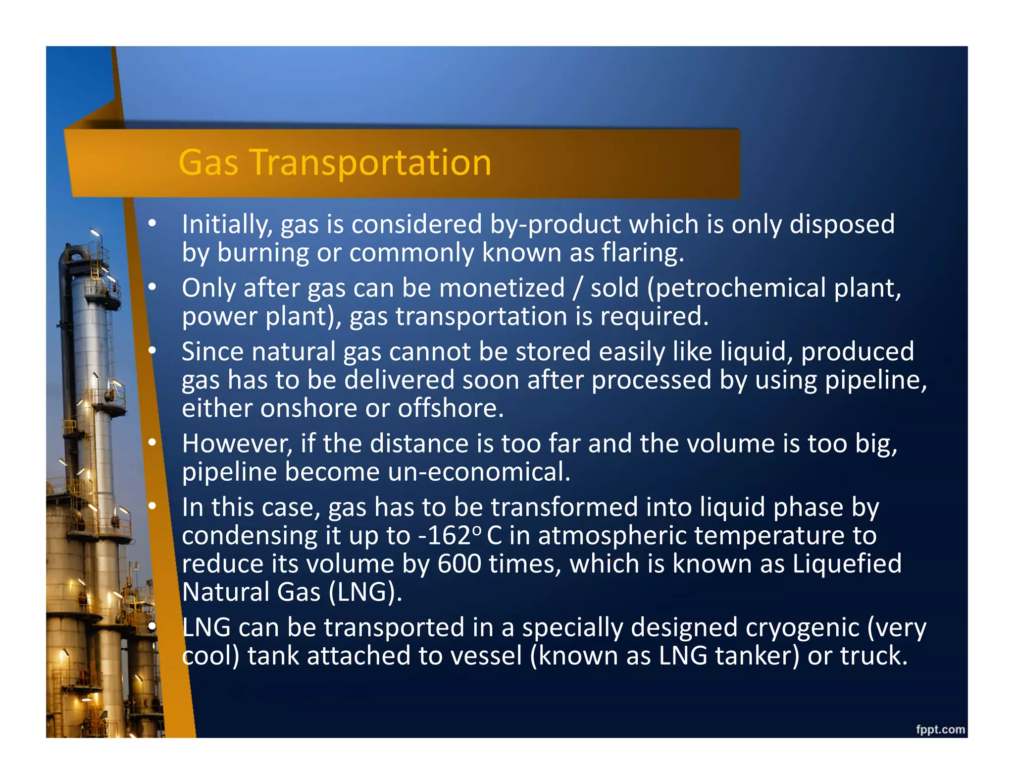 Oil Transportation - Offshore
• Normally, offshore pipeline laid on the seabed used to convey oil from
offshore platform to onshore facility.
• However, if the distance is too far or the volume is too low, transporting
liquid via pipeline can be technically and economically challenging.
• In this case, oil will be stored offshore (by using FPSO, FSO, or subsea
storage) and then transported by using oil tanker.
Floating Production Storage Offloading
Oil Tanker
Subsea Storage
 
