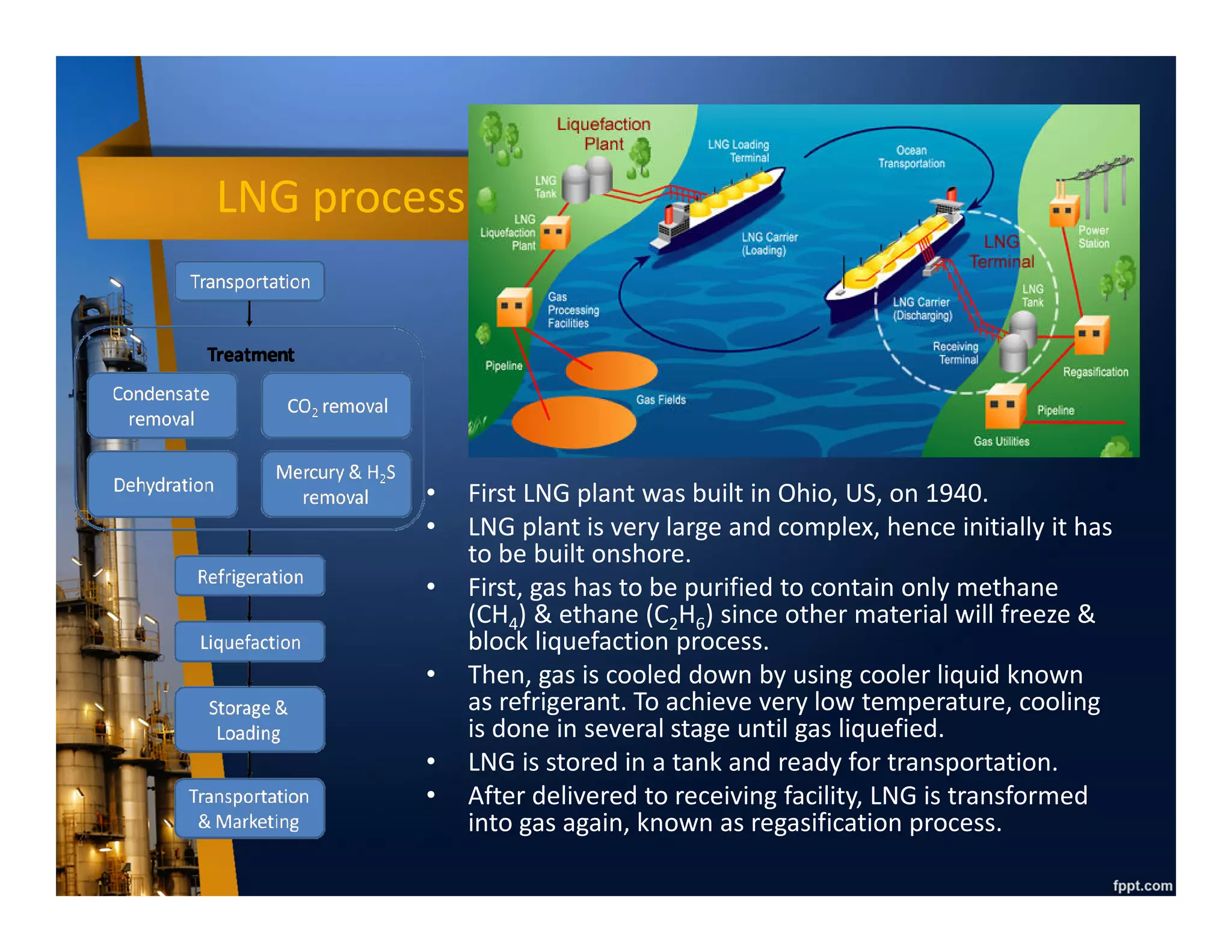 Gas Transportation
• Initially, gas is considered by-product which is only disposed
by burning or commonly known as flaring.
• Only after gas can be monetized / sold (petrochemical plant,
power plant), gas transportation is required.
• Since natural gas cannot be stored easily like liquid, produced
gas has to be delivered soon after processed by using pipeline,
either onshore or offshore.
• However, if the distance is too far and the volume is too big,
pipeline become un-economical.
• In this case, gas has to be transformed into liquid phase by
condensing it up to -162o C in atmospheric temperature to
reduce its volume by 600 times, which is known as Liquefied
Natural Gas (LNG).
• LNG can be transported in a specially designed cryogenic (very
cool) tank attached to vessel (known as LNG tanker) or truck.
 