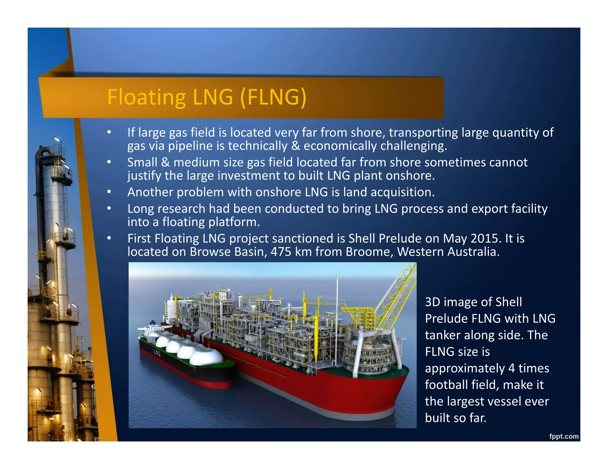LNG process
• First LNG plant was built in Ohio, US, on 1940.
• LNG plant is very large and complex, hence initially it has
to be built onshore.
• First, gas has to be purified to contain only methane
(CH4) & ethane (C2H6) since other material will freeze &
block liquefaction process.
• Then, gas is cooled down by using cooler liquid known
as refrigerant. To achieve very low temperature, cooling
is done in several stage until gas liquefied.
• LNG is stored in a tank and ready for transportation.
• After delivered to receiving facility, LNG is transformed
into gas again, known as regasification process.
 