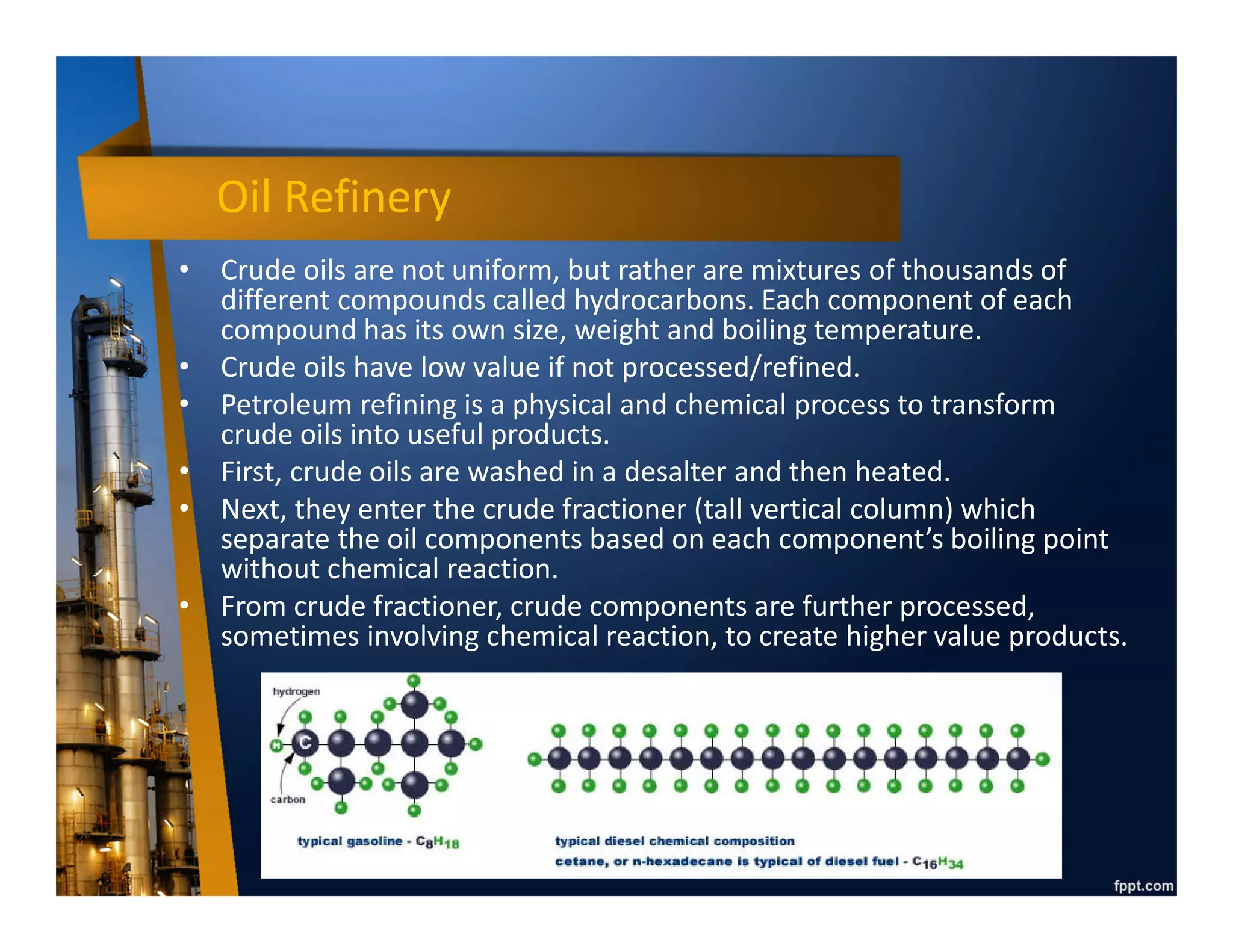 Downstream Industry
• A portion of the industry that is responsible for
the refining, distributing, and retail of
petroleum products, sometimes also called
Refining & Marketing (R&M).
• Refining means process the raw materials
(crude oil & natural gas) into higher value
product, either final product (ready to consume
like LPG for home cooking) or intermediate
product (raw material for further processing
like ammonia for fertilizer).
• Downstream plants include oil refineries and
petrochemical plants.
 