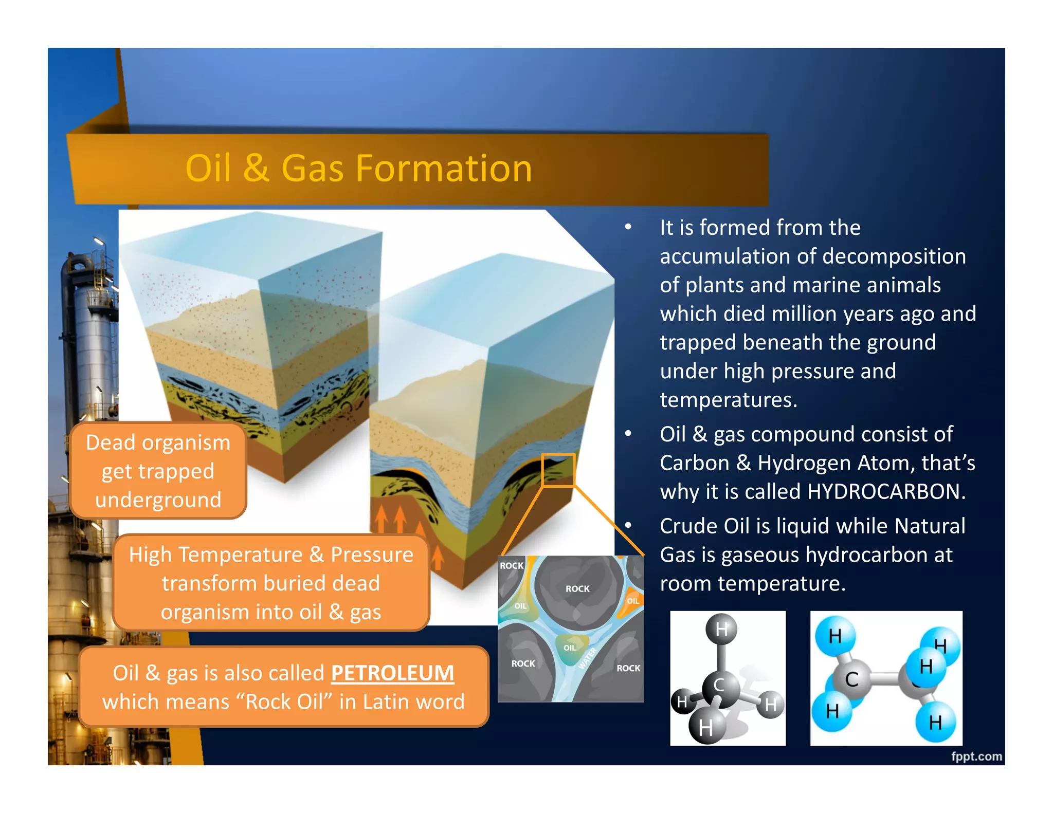 Oil & Gas Formation
• It is formed from the
accumulation of decomposition
of plants and marine animals
which died million years ago and
trapped beneath the ground
under high pressure and
temperatures.
• Oil & gas compound consist of
Carbon & Hydrogen Atom, that’s
why it is called HYDROCARBON.
• Crude Oil is liquid while Natural
Gas is gaseous hydrocarbon at
room temperature.
Dead organism
get trapped
underground
High Temperature & Pressure
transform buried dead
organism into oil & gas
Oil & gas is also called PETROLEUM
which means “Rock Oil” in Latin word
 