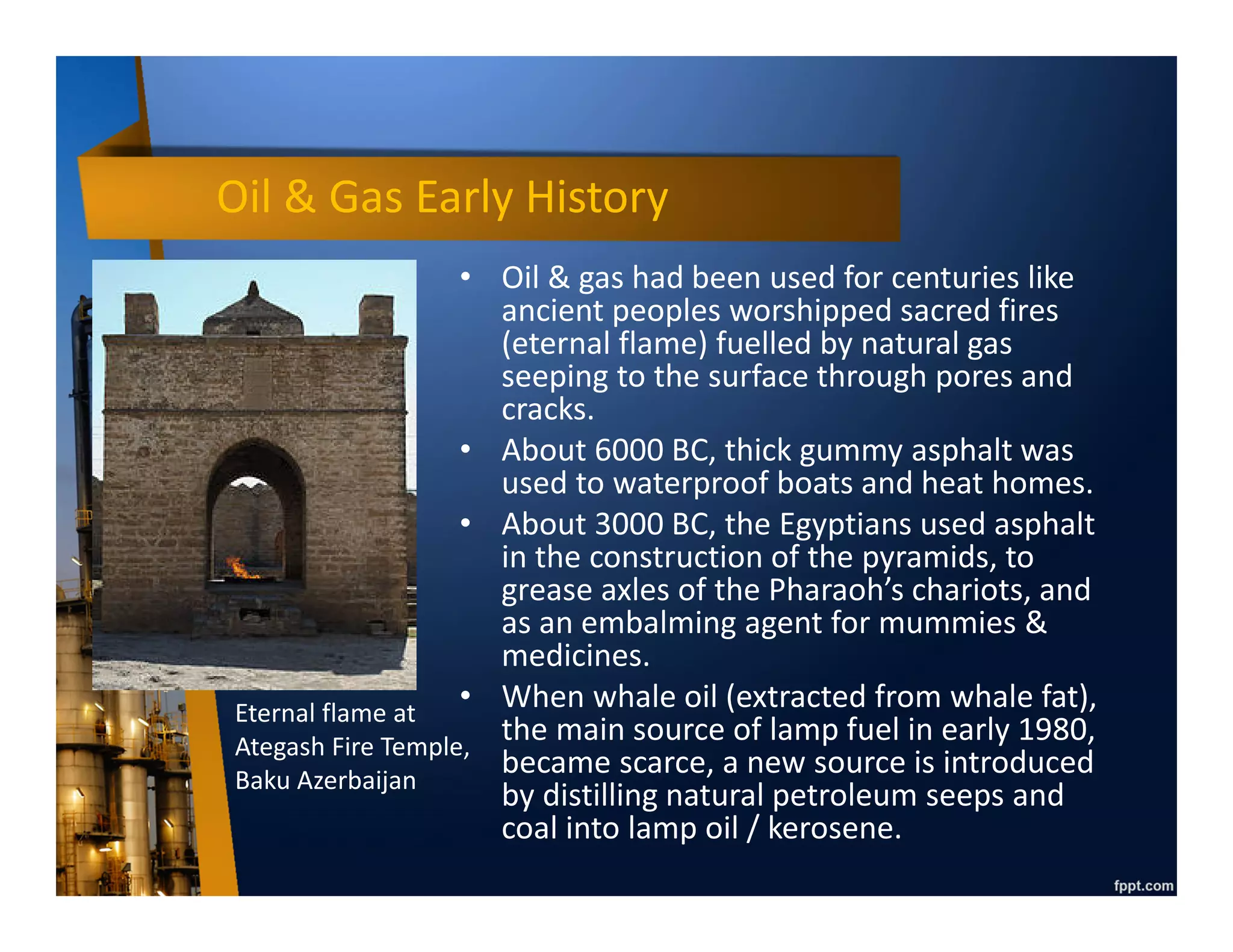Oil & Gas Early History
• Oil & gas had been used for centuries like
ancient peoples worshipped sacred fires
(eternal flame) fuelled by natural gas
seeping to the surface through pores and
cracks.
• About 6000 BC, thick gummy asphalt was
used to waterproof boats and heat homes.
• About 3000 BC, the Egyptians used asphalt
in the construction of the pyramids, to
grease axles of the Pharaoh’s chariots, and
as an embalming agent for mummies &
medicines.
• When whale oil (extracted from whale fat),
the main source of lamp fuel in early 1980,
became scarce, a new source is introduced
by distilling natural petroleum seeps and
coal into lamp oil / kerosene.
Eternal flame at
Ategash Fire Temple,
Baku Azerbaijan
 