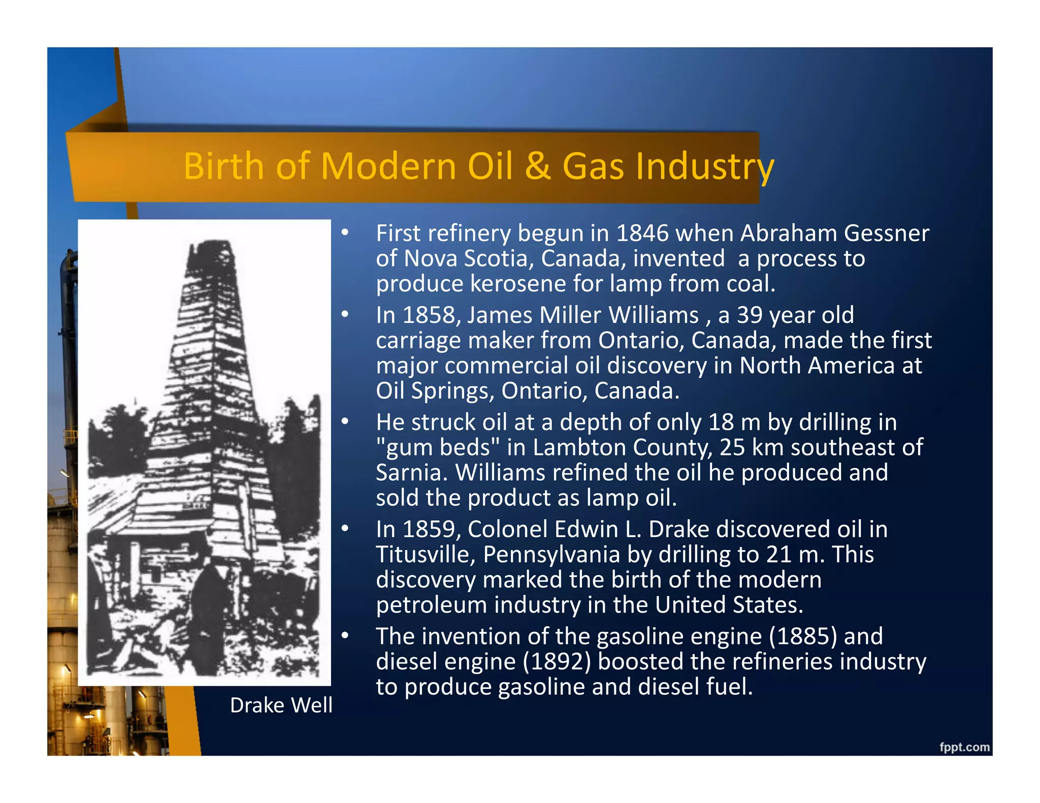 Birth of Modern Oil & Gas Industry
• First refinery begun in 1846 when Abraham Gessner
of Nova Scotia, Canada, invented a process to
produce kerosene for lamp from coal.
• In 1858, James Miller Williams , a 39 year old
carriage maker from Ontario, Canada, made the first
major commercial oil discovery in North America at
Oil Springs, Ontario, Canada.
• He struck oil at a depth of only 18 m by drilling in
"gum beds" in Lambton County, 25 km southeast of
Sarnia. Williams refined the oil he produced and
sold the product as lamp oil.
• In 1859, Colonel Edwin L. Drake discovered oil in
Titusville, Pennsylvania by drilling to 21 m. This
discovery marked the birth of the modern
petroleum industry in the United States.
• The invention of the gasoline engine (1885) and
diesel engine (1892) boosted the refineries industry
to produce gasoline and diesel fuel.
Drake Well
 