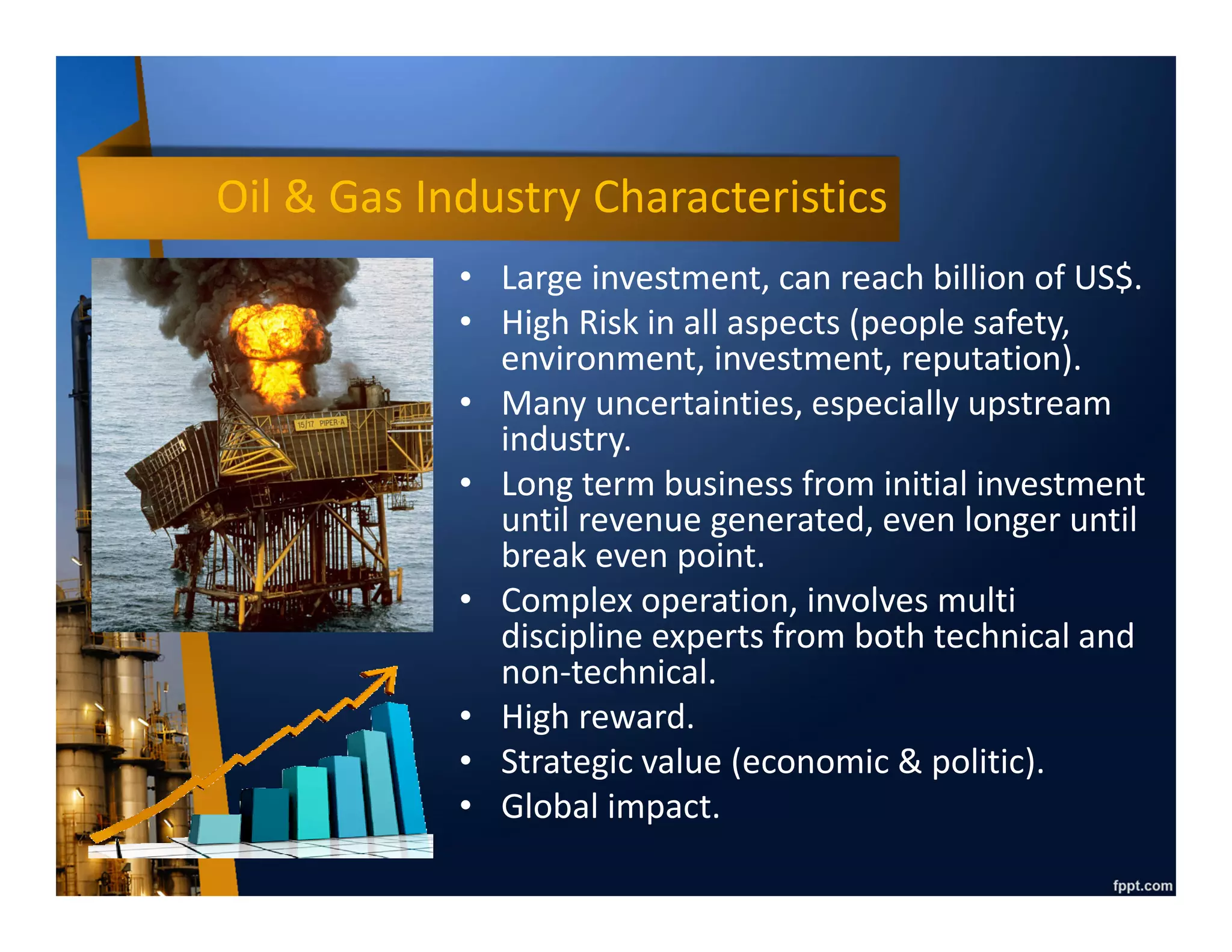 Oil & Gas Industry Characteristics
• Large investment, can reach billion of
US$.
• High risk in all aspects (people safety,
environment, investment, reputation).
• High reward/return.
• Long term business from initial
investment until revenue generated,
even longer until break even point (can
be more than 20 years).
• Complex operation, involves multi
discipline experts from both technical
and non-technical.
• Strategic value (economic & politic).
• Global impact.
 