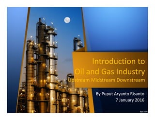 Introduction to
Oil and Gas Industry
Upstream Midstream Downstream
Introduction to
Oil and Gas Industry
Upstream Midstream Downstream
By Puput Aryanto Risanto
rev.1 17 January 2017
 