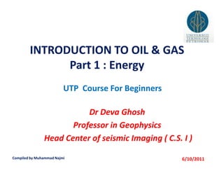 INTRODUCTION TO OIL & GAS
              Part 1 : Energy
                         UTP Course For Beginners

                          Dr Deva Ghosh
                      Professor in Geophysics
               Head Center of seismic Imaging ( C.S. I )

Compiled by Muhammad Najmi                           6/10/2011
 